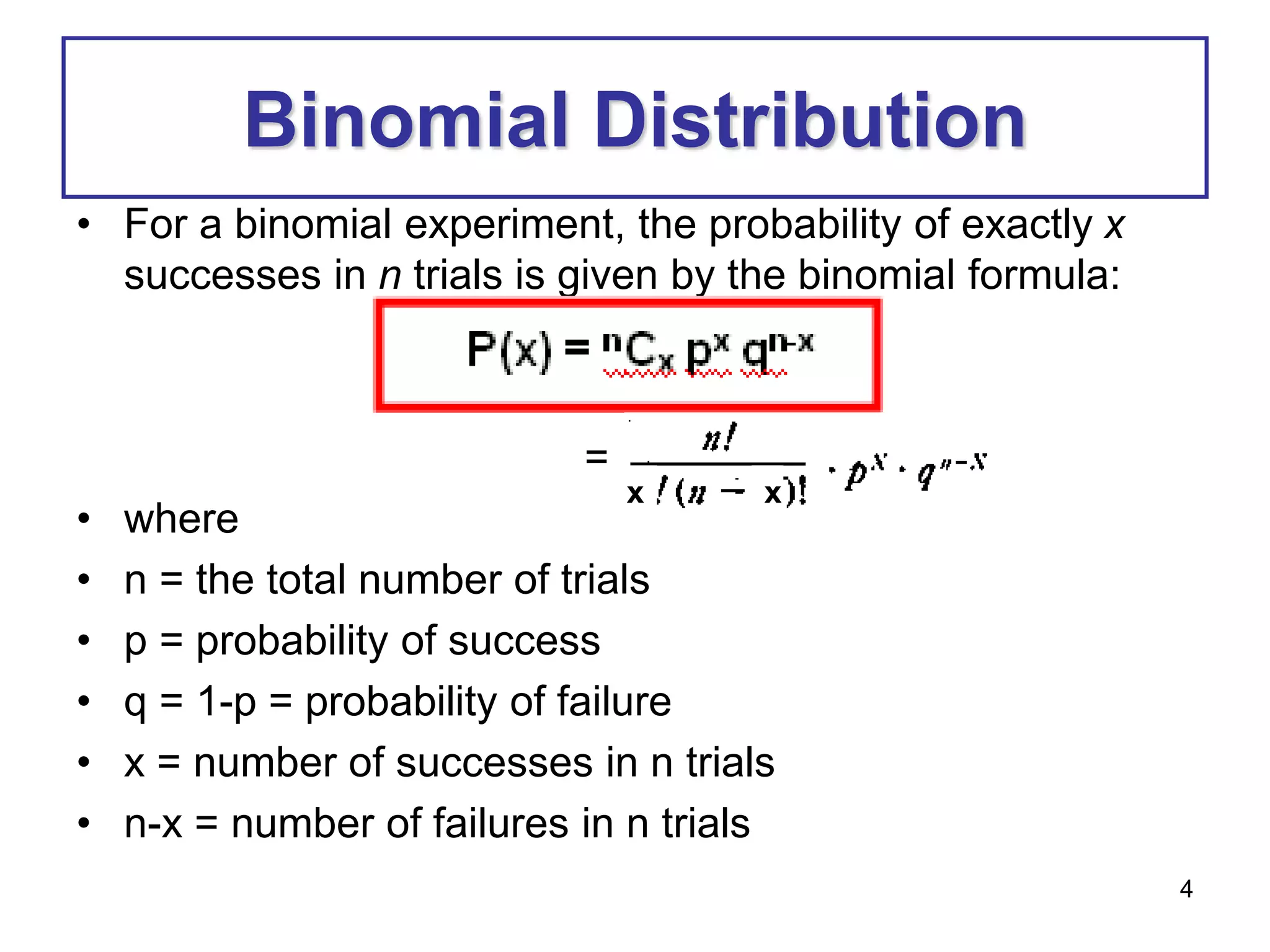 4
Binomial Distribution
• For a binomial experiment, the probability of exactly x
successes in n trials is given by the binomial formula:
=
• where
• n = the total number of trials
• p = probability of success
• q = 1-p = probability of failure
• x = number of successes in n trials
• n-x = number of failures in n trials
x
x x
 