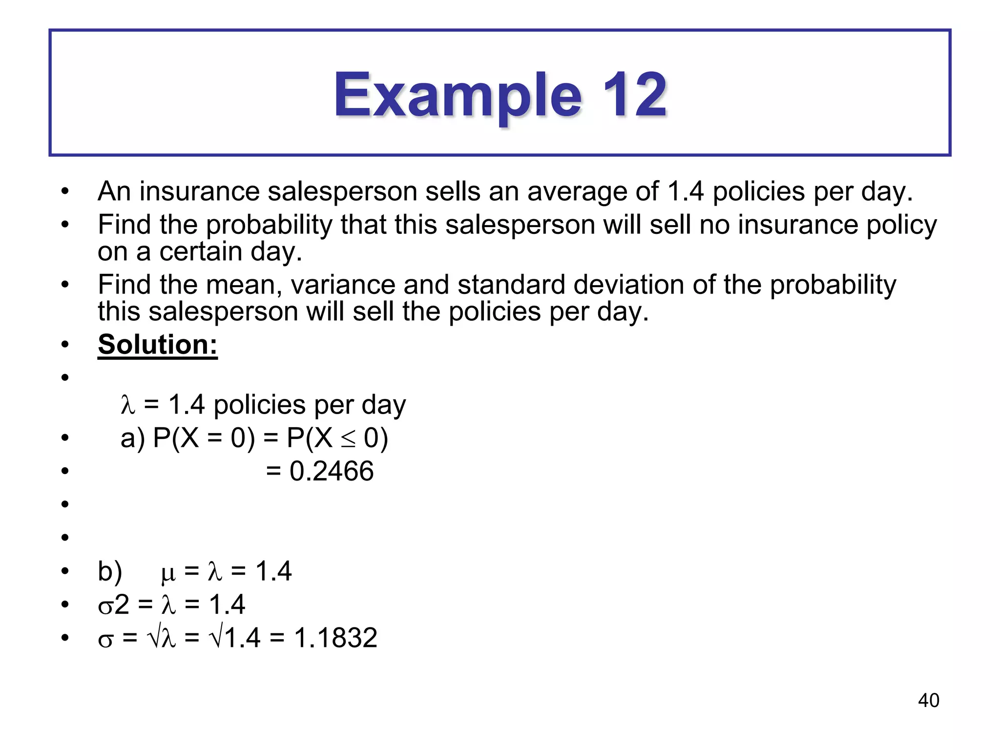 40
Example 12
• An insurance salesperson sells an average of 1.4 policies per day.
• Find the probability that this salesperson will sell no insurance policy
on a certain day.
• Find the mean, variance and standard deviation of the probability
this salesperson will sell the policies per day.
• Solution:
•
 = 1.4 policies per day
• a) P(X = 0) = P(X  0)
• = 0.2466
•
•
• b)  =  = 1.4
• 2 =  = 1.4
•  =  = 1.4 = 1.1832
 