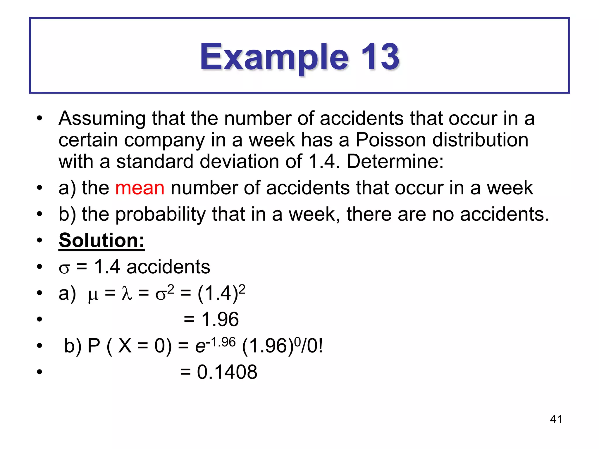 41
Example 13
• Assuming that the number of accidents that occur in a
certain company in a week has a Poisson distribution
with a standard deviation of 1.4. Determine:
• a) the mean number of accidents that occur in a week
• b) the probability that in a week, there are no accidents.
• Solution:
•  = 1.4 accidents
• a)  =  = 2 = (1.4)2
• = 1.96
• b) P ( X = 0) = e-1.96 (1.96)0/0!
• = 0.1408
 