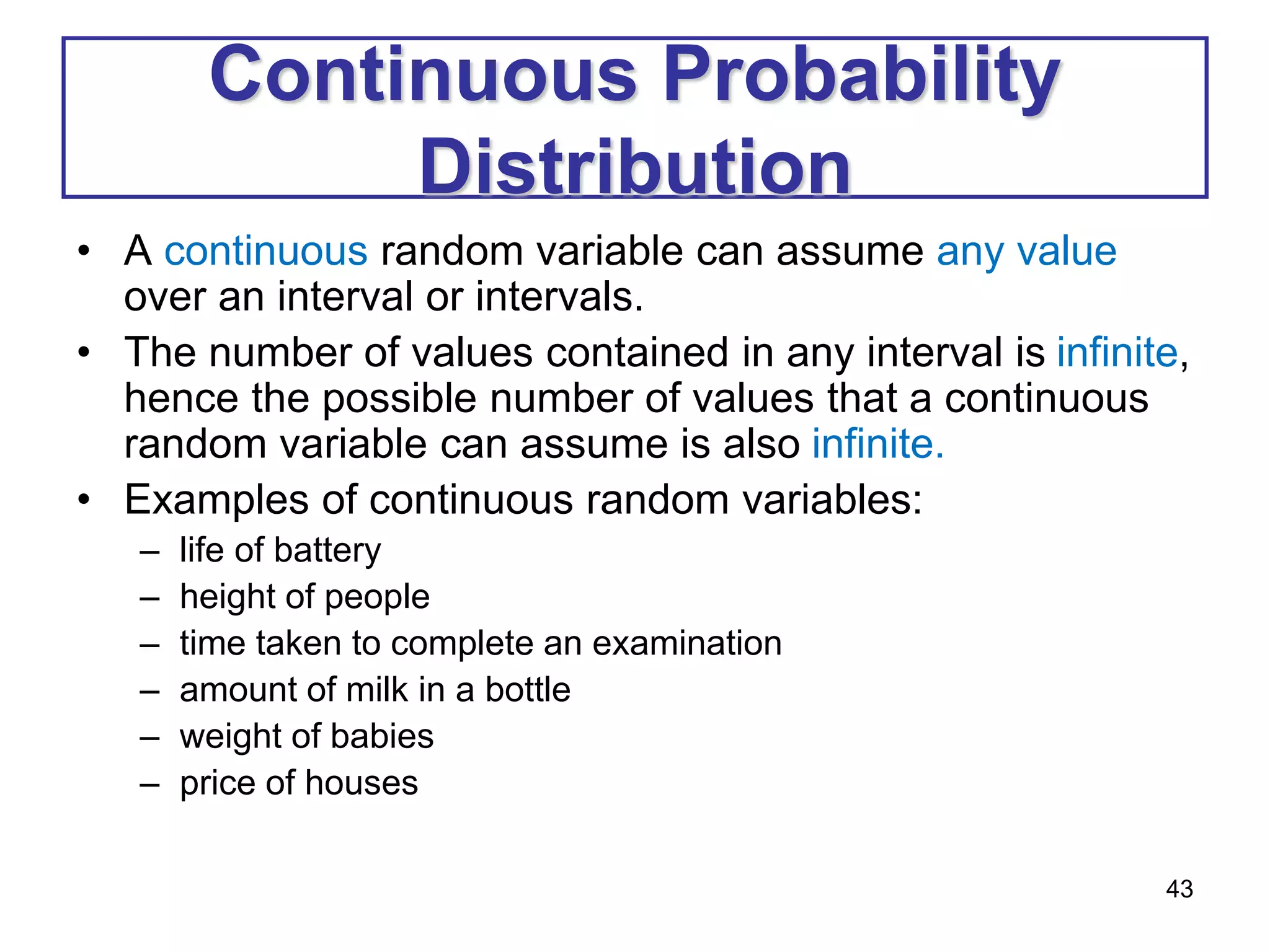 43
Continuous Probability
Distribution
• A continuous random variable can assume any value
over an interval or intervals.
• The number of values contained in any interval is infinite,
hence the possible number of values that a continuous
random variable can assume is also infinite.
• Examples of continuous random variables:
– life of battery
– height of people
– time taken to complete an examination
– amount of milk in a bottle
– weight of babies
– price of houses
 
