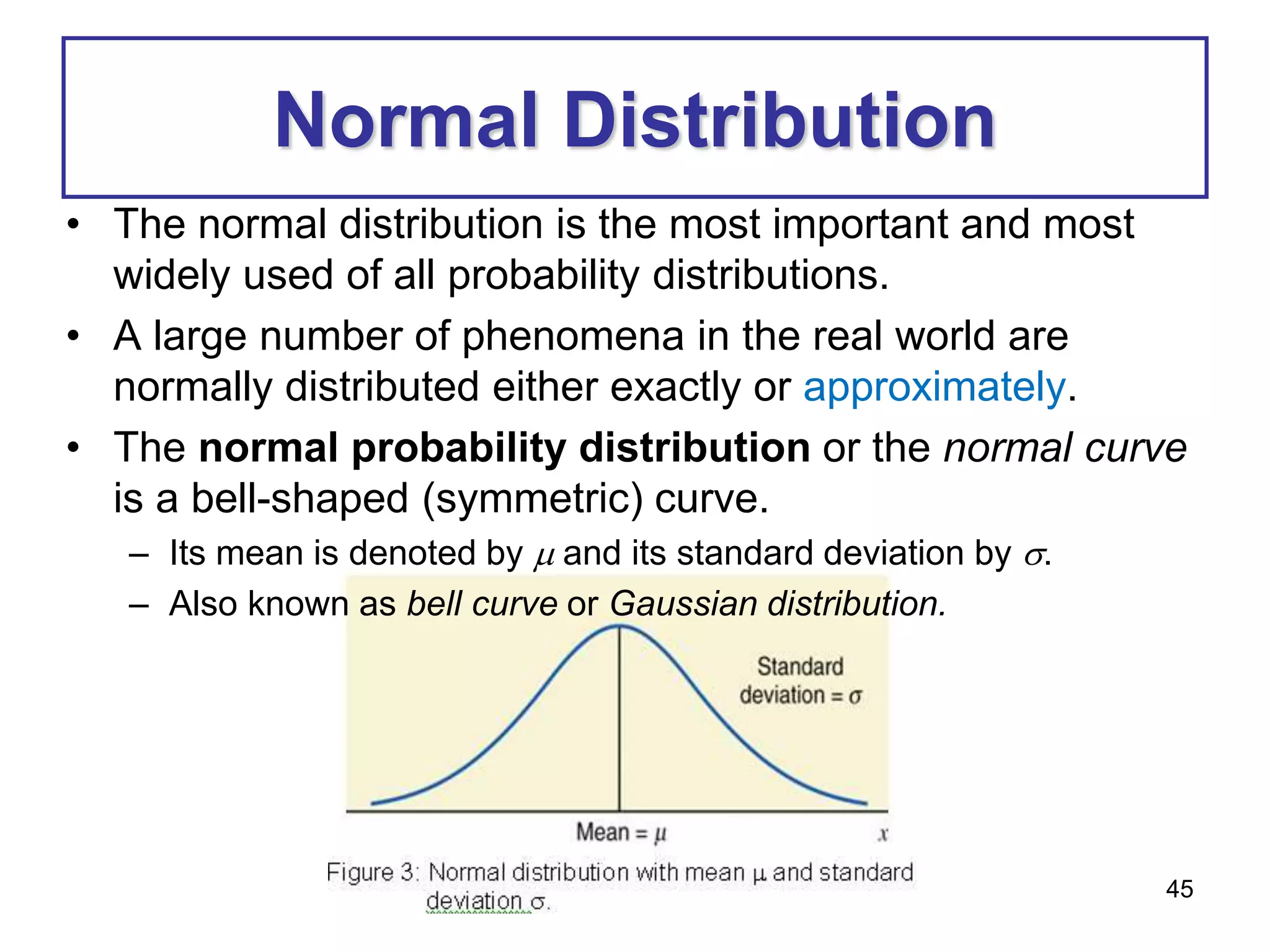 45
Normal Distribution
• The normal distribution is the most important and most
widely used of all probability distributions.
• A large number of phenomena in the real world are
normally distributed either exactly or approximately.
• The normal probability distribution or the normal curve
is a bell-shaped (symmetric) curve.
– Its mean is denoted by  and its standard deviation by .
– Also known as bell curve or Gaussian distribution.
 