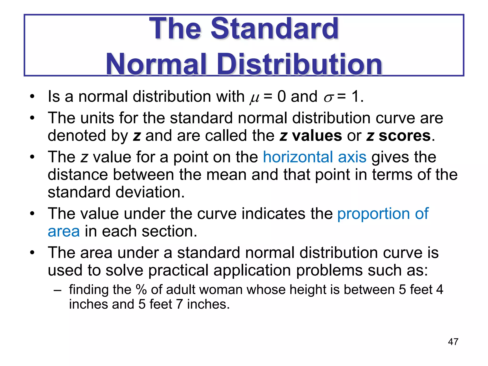47
The Standard
Normal Distribution
• Is a normal distribution with  = 0 and  = 1.
• The units for the standard normal distribution curve are
denoted by z and are called the z values or z scores.
• The z value for a point on the horizontal axis gives the
distance between the mean and that point in terms of the
standard deviation.
• The value under the curve indicates the proportion of
area in each section.
• The area under a standard normal distribution curve is
used to solve practical application problems such as:
– finding the % of adult woman whose height is between 5 feet 4
inches and 5 feet 7 inches.
 