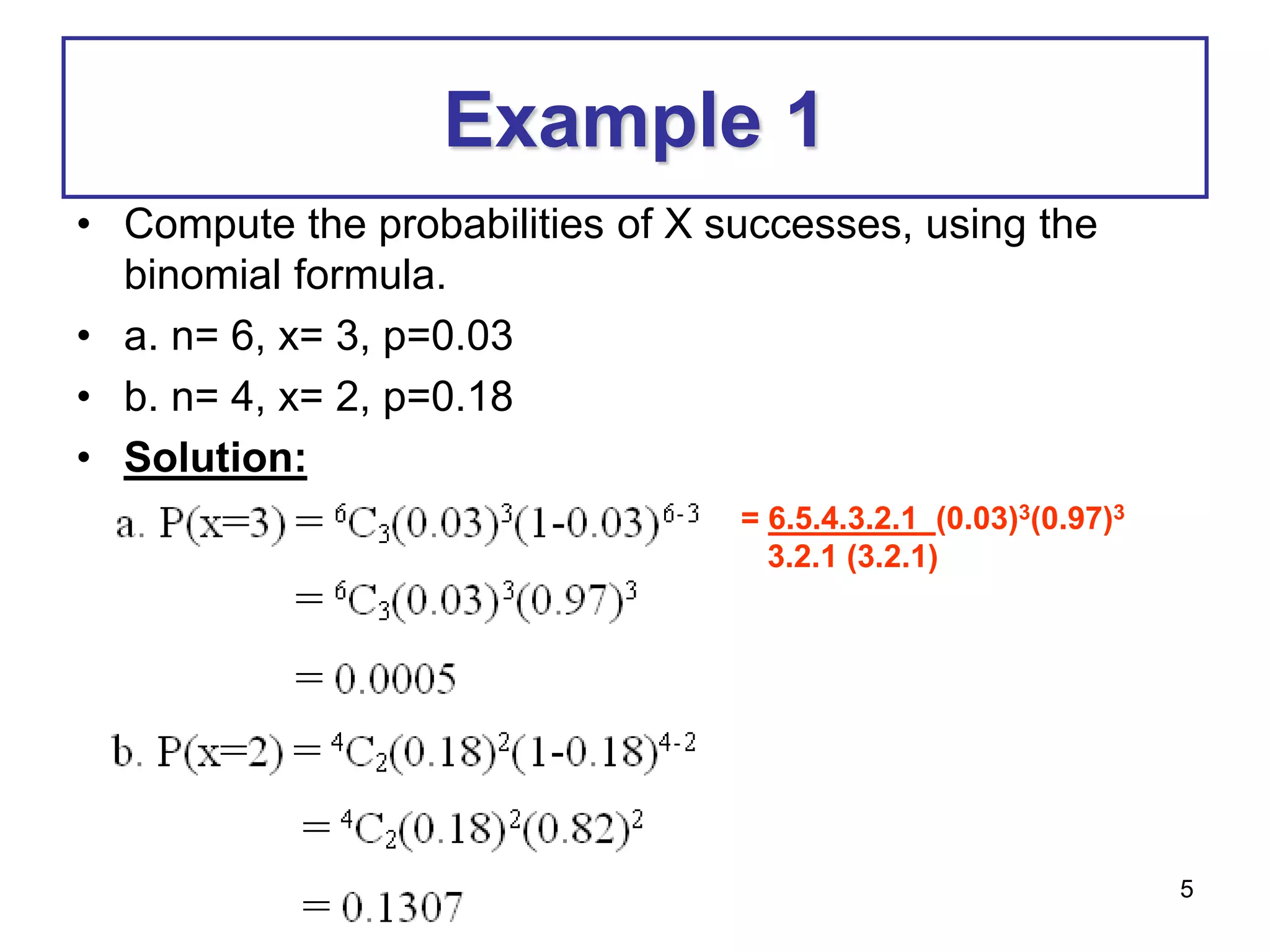 5
Example 1
• Compute the probabilities of X successes, using the
binomial formula.
• a. n= 6, x= 3, p=0.03
• b. n= 4, x= 2, p=0.18
• Solution:
= 6.5.4.3.2.1 (0.03)3(0.97)3
3.2.1 (3.2.1)
 