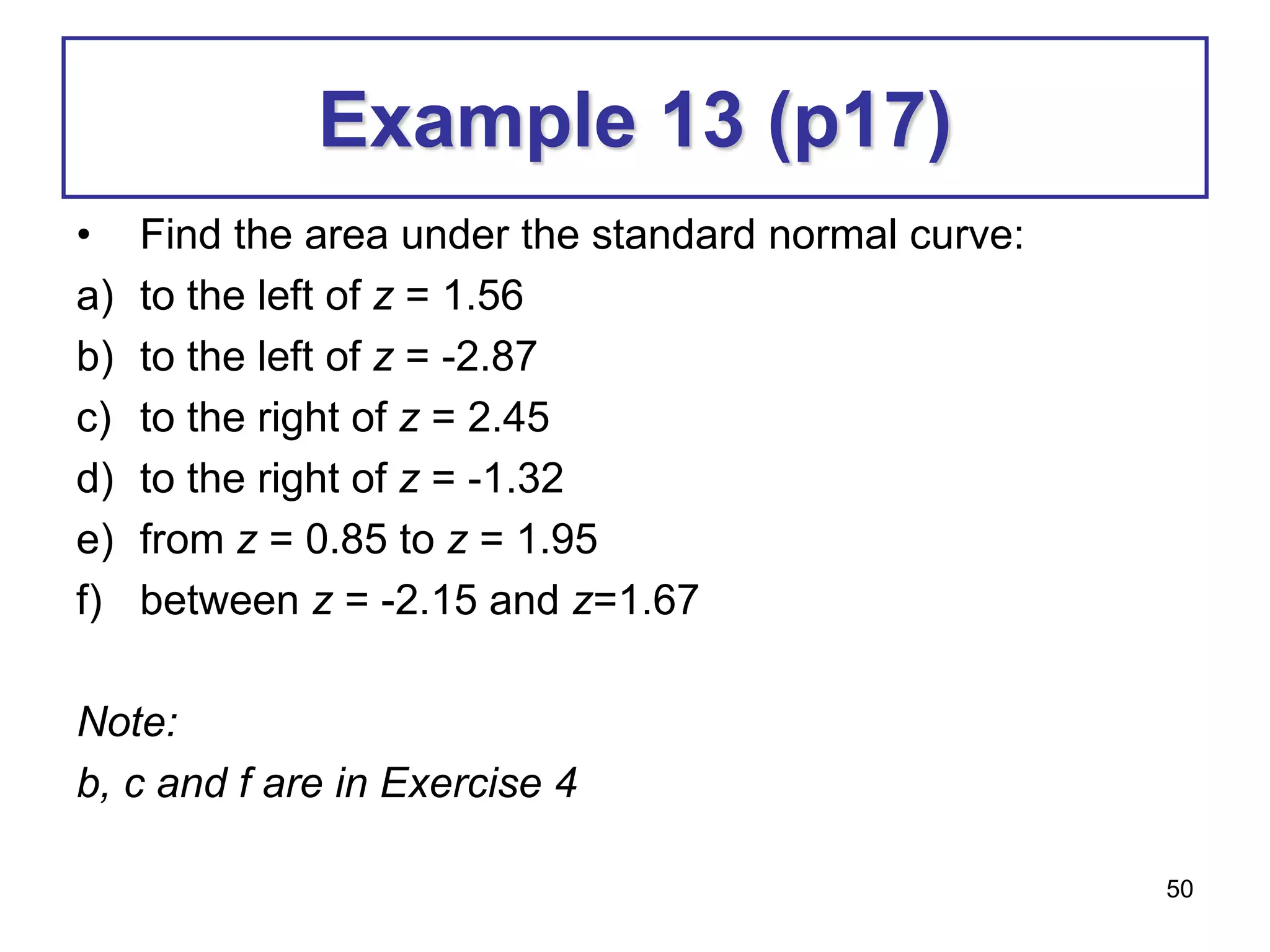 50
Example 13 (p17)
• Find the area under the standard normal curve:
a) to the left of z = 1.56
b) to the left of z = -2.87
c) to the right of z = 2.45
d) to the right of z = -1.32
e) from z = 0.85 to z = 1.95
f) between z = -2.15 and z=1.67
Note:
b, c and f are in Exercise 4
 