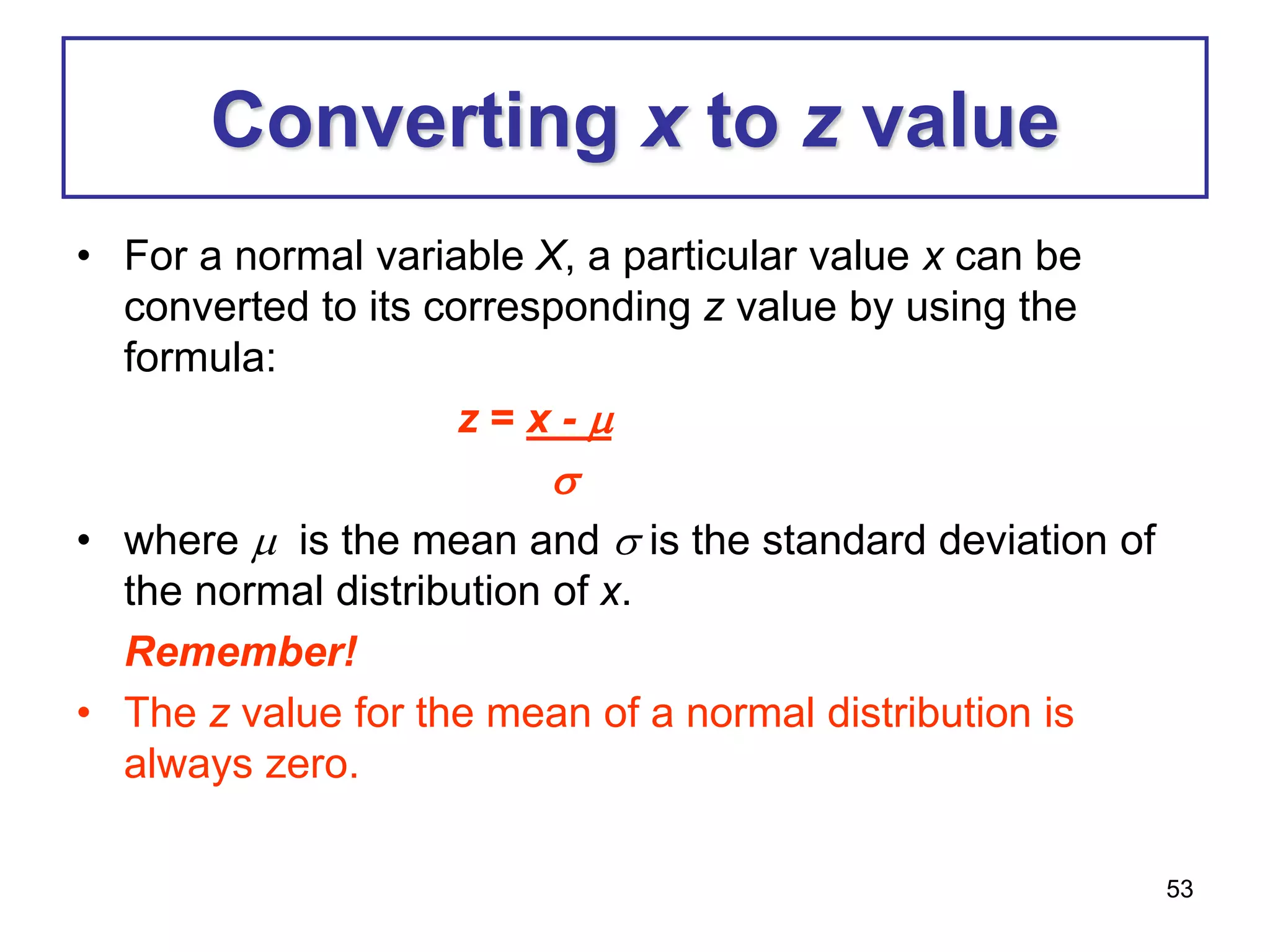 53
Converting x to z value
• For a normal variable X, a particular value x can be
converted to its corresponding z value by using the
formula:
z = x - 

• where  is the mean and  is the standard deviation of
the normal distribution of x.
Remember!
• The z value for the mean of a normal distribution is
always zero.
 