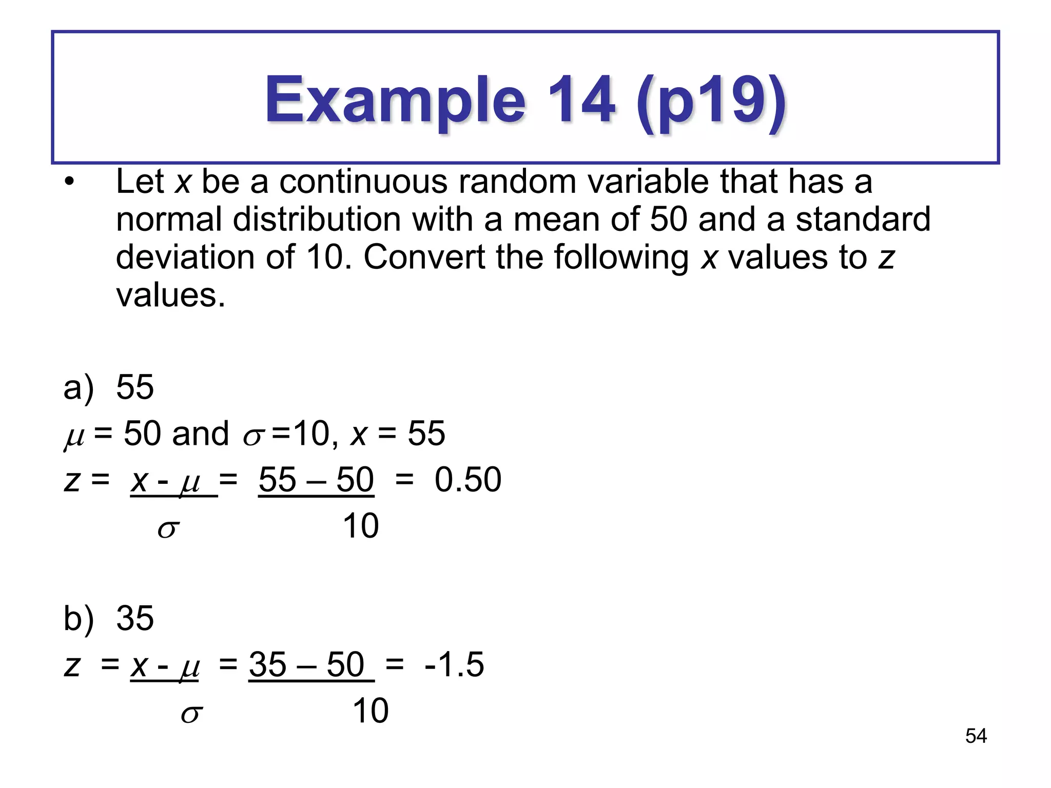 54
Example 14 (p19)
• Let x be a continuous random variable that has a
normal distribution with a mean of 50 and a standard
deviation of 10. Convert the following x values to z
values.
a) 55
 = 50 and  =10, x = 55
z = x -  = 55 – 50 = 0.50
 10
b) 35
z = x -  = 35 – 50 = -1.5
 10
 