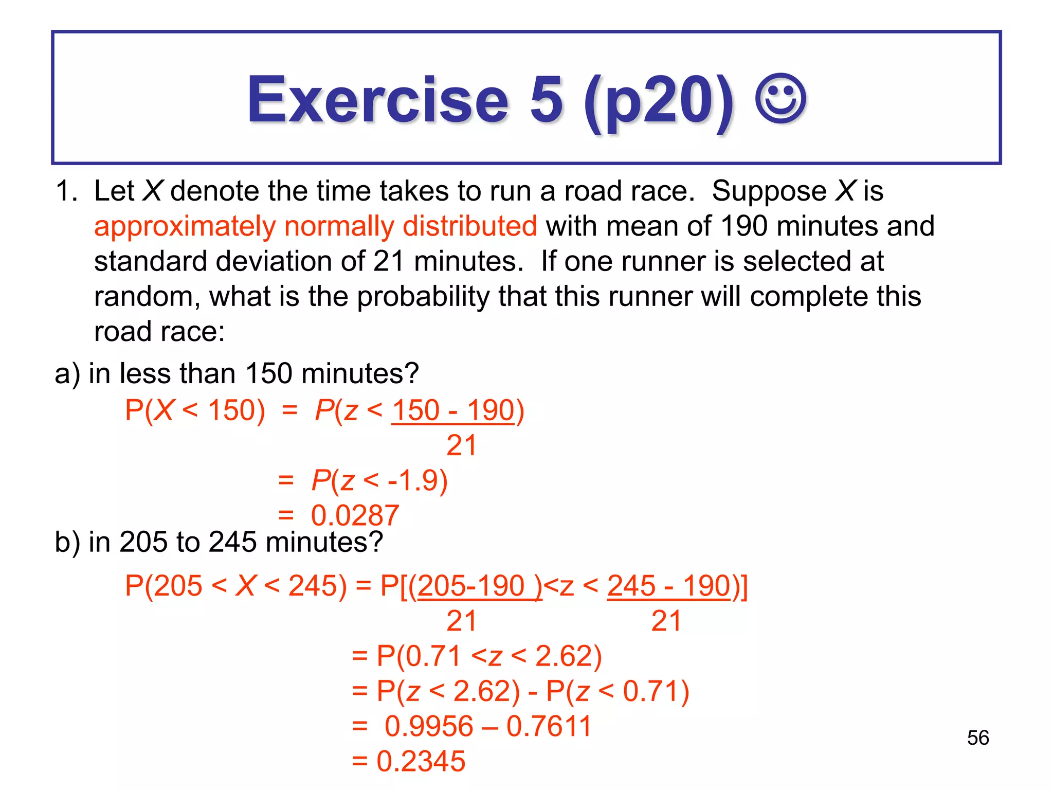56
Exercise 5 (p20) 
1. Let X denote the time takes to run a road race. Suppose X is
approximately normally distributed with mean of 190 minutes and
standard deviation of 21 minutes. If one runner is selected at
random, what is the probability that this runner will complete this
road race:
a) in less than 150 minutes?
b) in 205 to 245 minutes?
P(X < 150) = P(z < 150 - 190)
21
= P(z < -1.9)
= 0.0287
P(205 < X < 245) = P[(205-190 )<z < 245 - 190)]
21 21
= P(0.71 <z < 2.62)
= P(z < 2.62) - P(z < 0.71)
= 0.9956 – 0.7611
= 0.2345
 