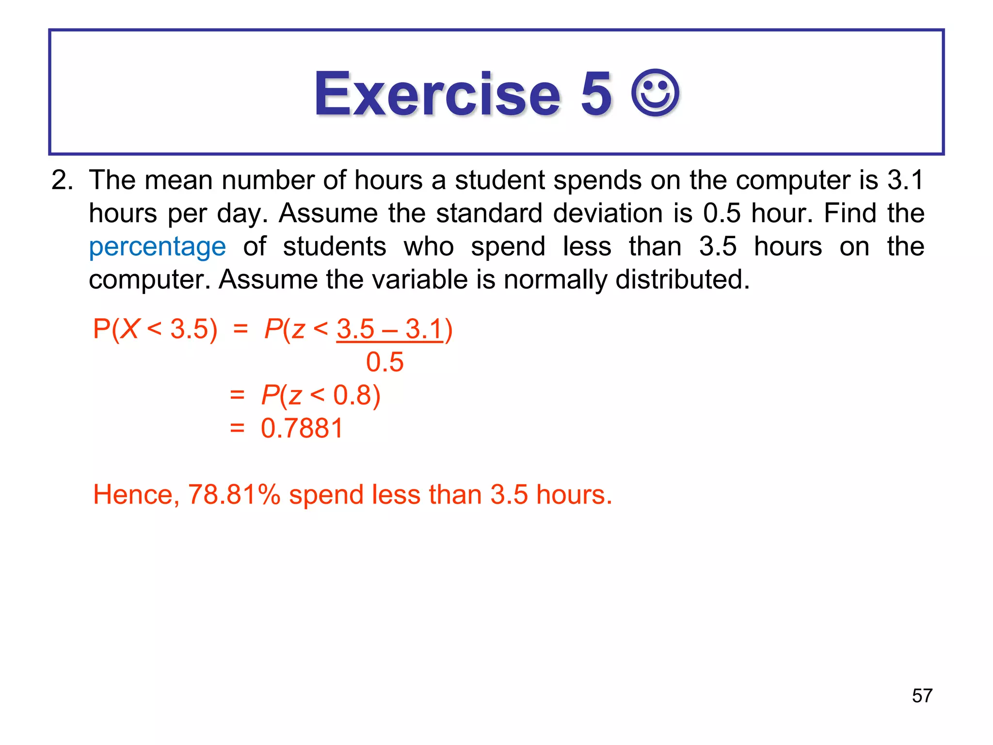 57
Exercise 5 
2. The mean number of hours a student spends on the computer is 3.1
hours per day. Assume the standard deviation is 0.5 hour. Find the
percentage of students who spend less than 3.5 hours on the
computer. Assume the variable is normally distributed.
P(X < 3.5) = P(z < 3.5 – 3.1)
0.5
= P(z < 0.8)
= 0.7881
Hence, 78.81% spend less than 3.5 hours.
 