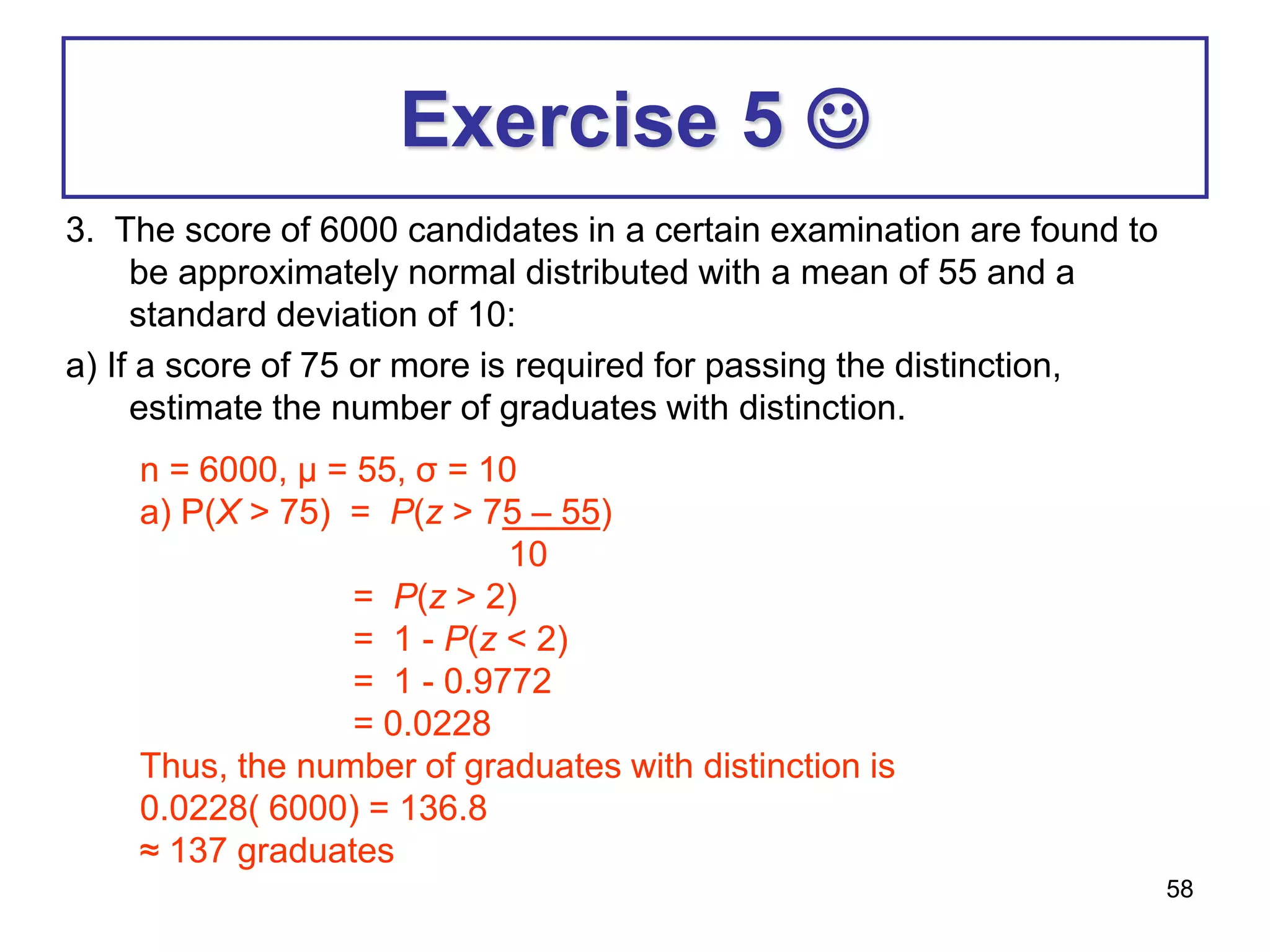 58
Exercise 5 
3. The score of 6000 candidates in a certain examination are found to
be approximately normal distributed with a mean of 55 and a
standard deviation of 10:
a) If a score of 75 or more is required for passing the distinction,
estimate the number of graduates with distinction.
n = 6000, μ = 55, σ = 10
a) P(X > 75) = P(z > 75 – 55)
10
= P(z > 2)
= 1 - P(z < 2)
= 1 - 0.9772
= 0.0228
Thus, the number of graduates with distinction is
0.0228( 6000) = 136.8
≈ 137 graduates
 
