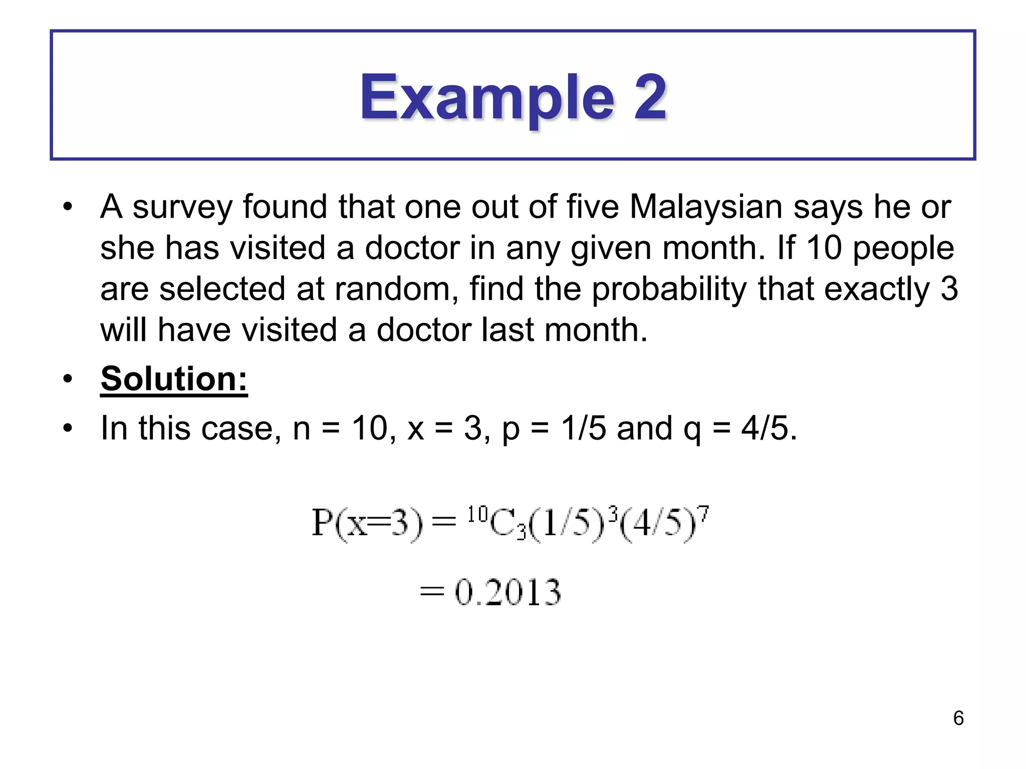 6
Example 2
• A survey found that one out of five Malaysian says he or
she has visited a doctor in any given month. If 10 people
are selected at random, find the probability that exactly 3
will have visited a doctor last month.
• Solution:
• In this case, n = 10, x = 3, p = 1/5 and q = 4/5.
 