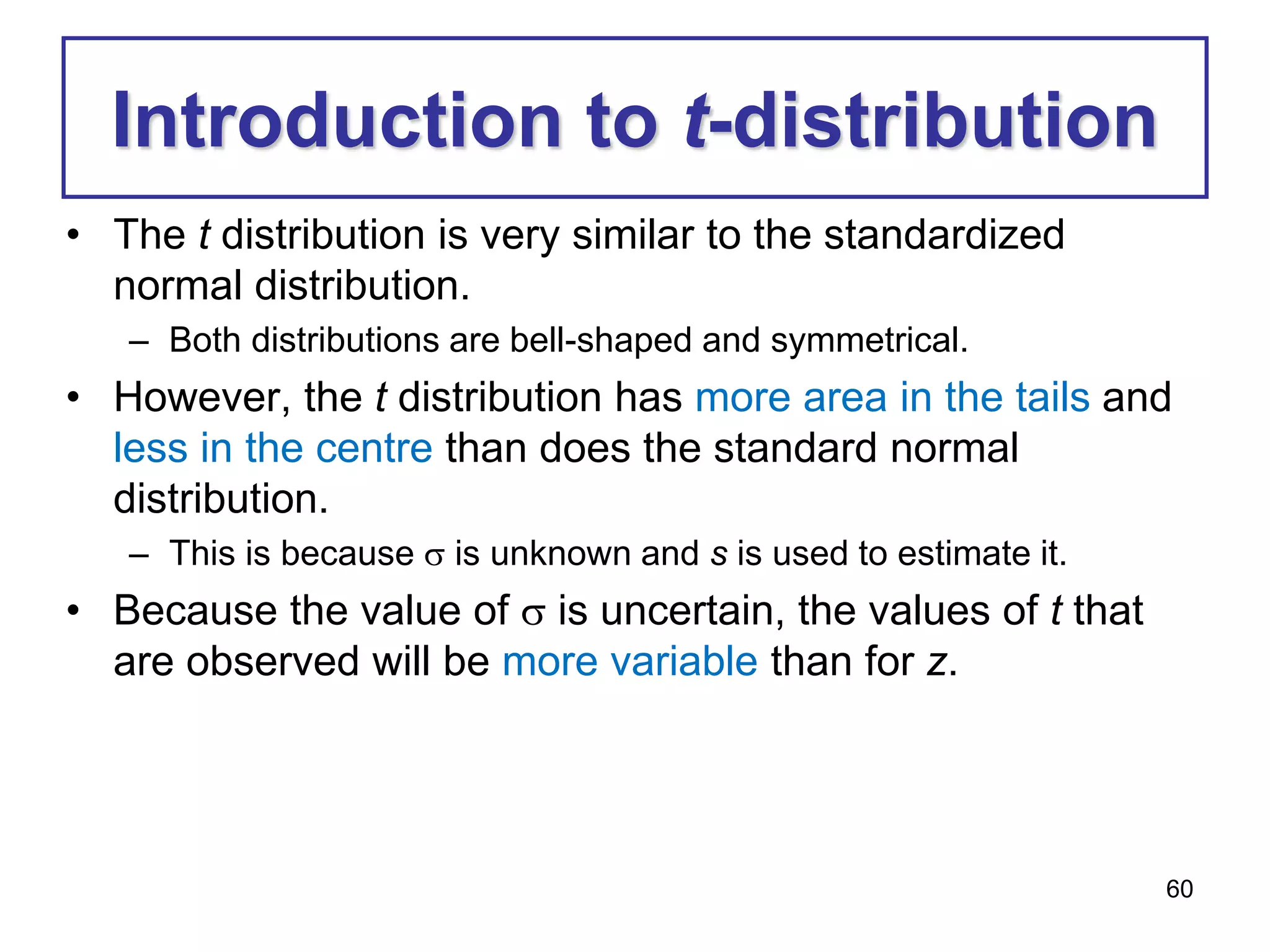 60
Introduction to t-distribution
• The t distribution is very similar to the standardized
normal distribution.
– Both distributions are bell-shaped and symmetrical.
• However, the t distribution has more area in the tails and
less in the centre than does the standard normal
distribution.
– This is because  is unknown and s is used to estimate it.
• Because the value of  is uncertain, the values of t that
are observed will be more variable than for z.
 