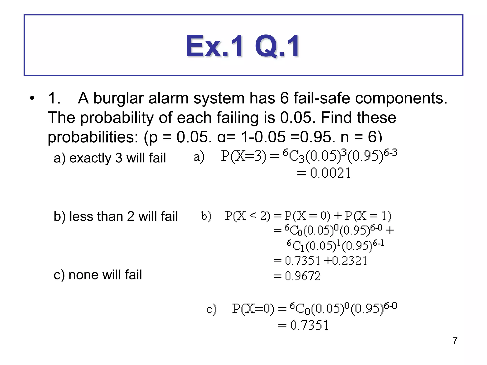 7
Ex.1 Q.1
• 1. A burglar alarm system has 6 fail-safe components.
The probability of each failing is 0.05. Find these
probabilities: (p = 0.05, q= 1-0.05 =0.95, n = 6)
a) exactly 3 will fail
b) less than 2 will fail
c) none will fail
 