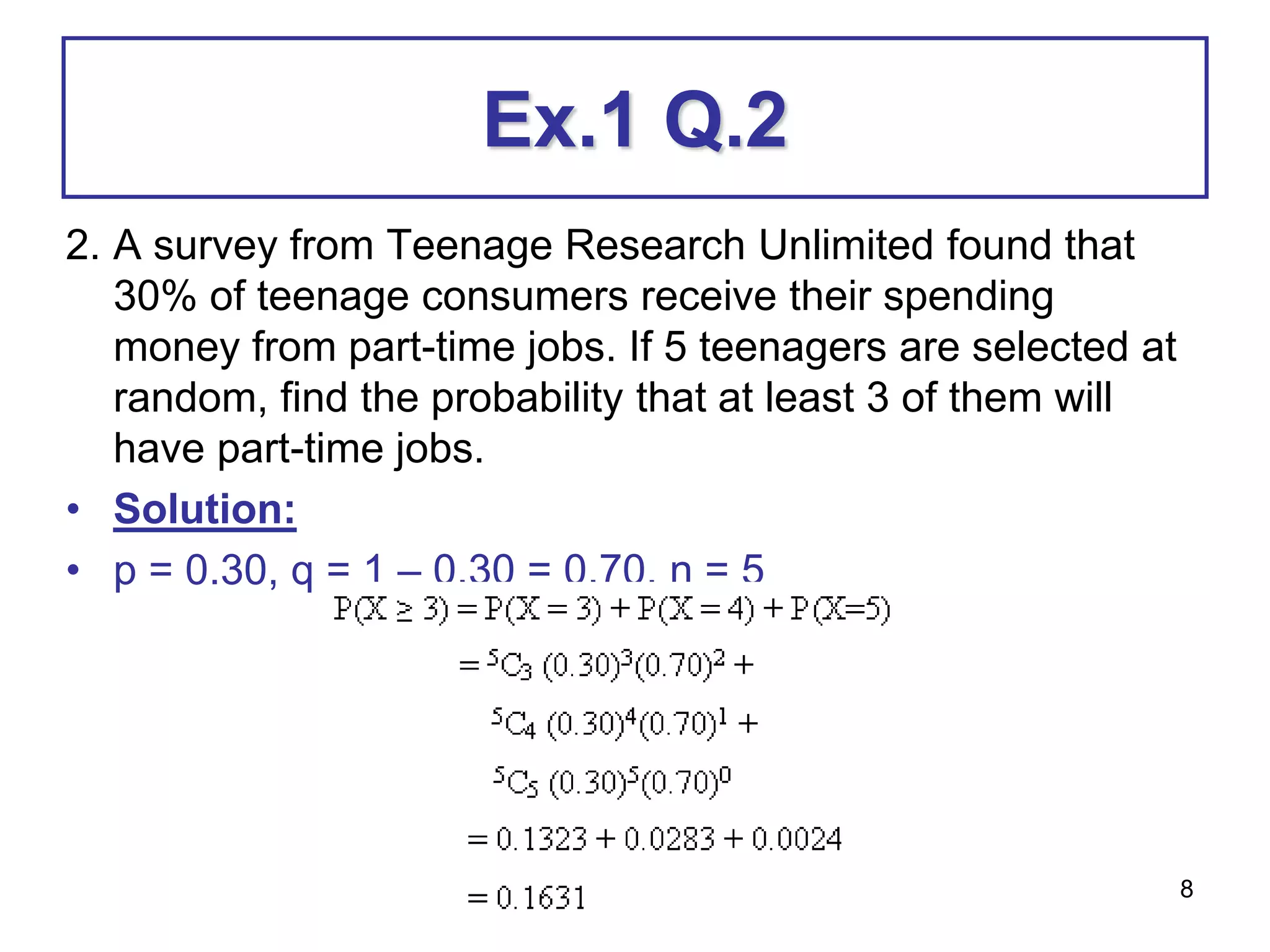 8
Ex.1 Q.2
2. A survey from Teenage Research Unlimited found that
30% of teenage consumers receive their spending
money from part-time jobs. If 5 teenagers are selected at
random, find the probability that at least 3 of them will
have part-time jobs.
• Solution:
• p = 0.30, q = 1 – 0.30 = 0.70, n = 5
 