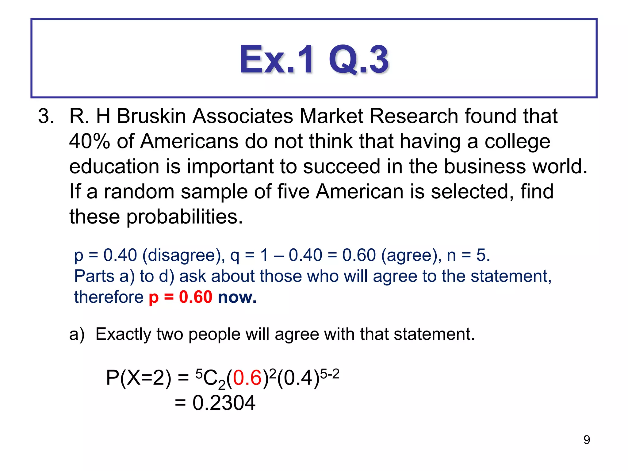 9
Ex.1 Q.3
3. R. H Bruskin Associates Market Research found that
40% of Americans do not think that having a college
education is important to succeed in the business world.
If a random sample of five American is selected, find
these probabilities.
a) Exactly two people will agree with that statement.
p = 0.40 (disagree), q = 1 – 0.40 = 0.60 (agree), n = 5.
Parts a) to d) ask about those who will agree to the statement,
therefore p = 0.60 now.
P(X=2) = 5C2(0.6)2(0.4)5-2
= 0.2304
 