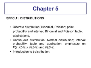 Chapter 5
SPECIAL DISTRIBUTIONS
• Discrete distribution; Binomial, Poisson; point
probability and interval; Binomial and Poisson table;
applications.
• Continuous distribution; Normal distribution; interval
probability; table and application, emphasize on
P(z1<Z<z2), P(Z<z) and P(Z>z).
• Introduction to t-distribution.
1
 