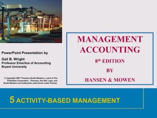 1
PowerPoint Presentation by
Gail B. Wright
Professor Emeritus of Accounting
Bryant University
© Copyright 2007 Thomson South-Western, a part of The
Thomson Corporation. Thomson, the Star Logo, and
South-Western are trademarks used herein under license.
MANAGEMENT
ACCOUNTING
8th EDITION
BY
HANSEN & MOWEN
5 ACTIVITY-BASED MANAGEMENT
 