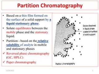 Partition Chromatography
• Based on a thin film formed on
the surface of a solid support by a
liquid stationary phase.
• Solute equilibrates between the
mobile phase and the stationary
liquid.
• Partition - based on the relative
solubility of analyte in mobile
and stationary phases
 Reversed phase chromatography
(GC, HPLC)
 Paper chromatography
1
12/23/2022
 