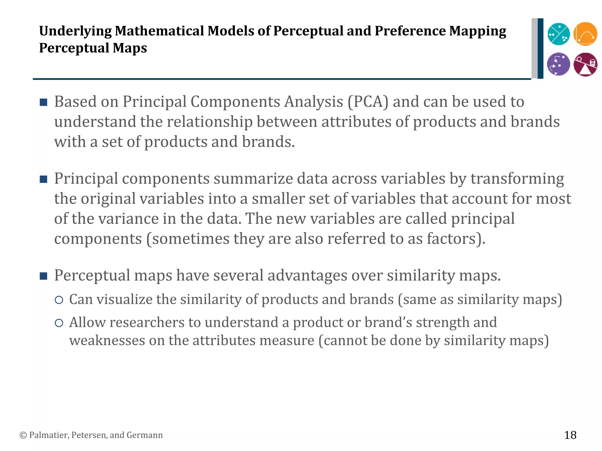 Underlying Mathematical Models of Perceptual and Preference Mapping
Perceptual Maps
 Based on Principal Components Analysis (PCA) and can be used to
understand the relationship between attributes of products and brands
with a set of products and brands.
 Principal components summarize data across variables by transforming
the original variables into a smaller set of variables that account for most
of the variance in the data. The new variables are called principal
components (sometimes they are also referred to as factors).
 Perceptual maps have several advantages over similarity maps.
 Can visualize the similarity of products and brands (same as similarity maps)
 Allow researchers to understand a product or brand’s strength and
weaknesses on the attributes measure (cannot be done by similarity maps)
© Palmatier, Petersen, and Germann 18
 