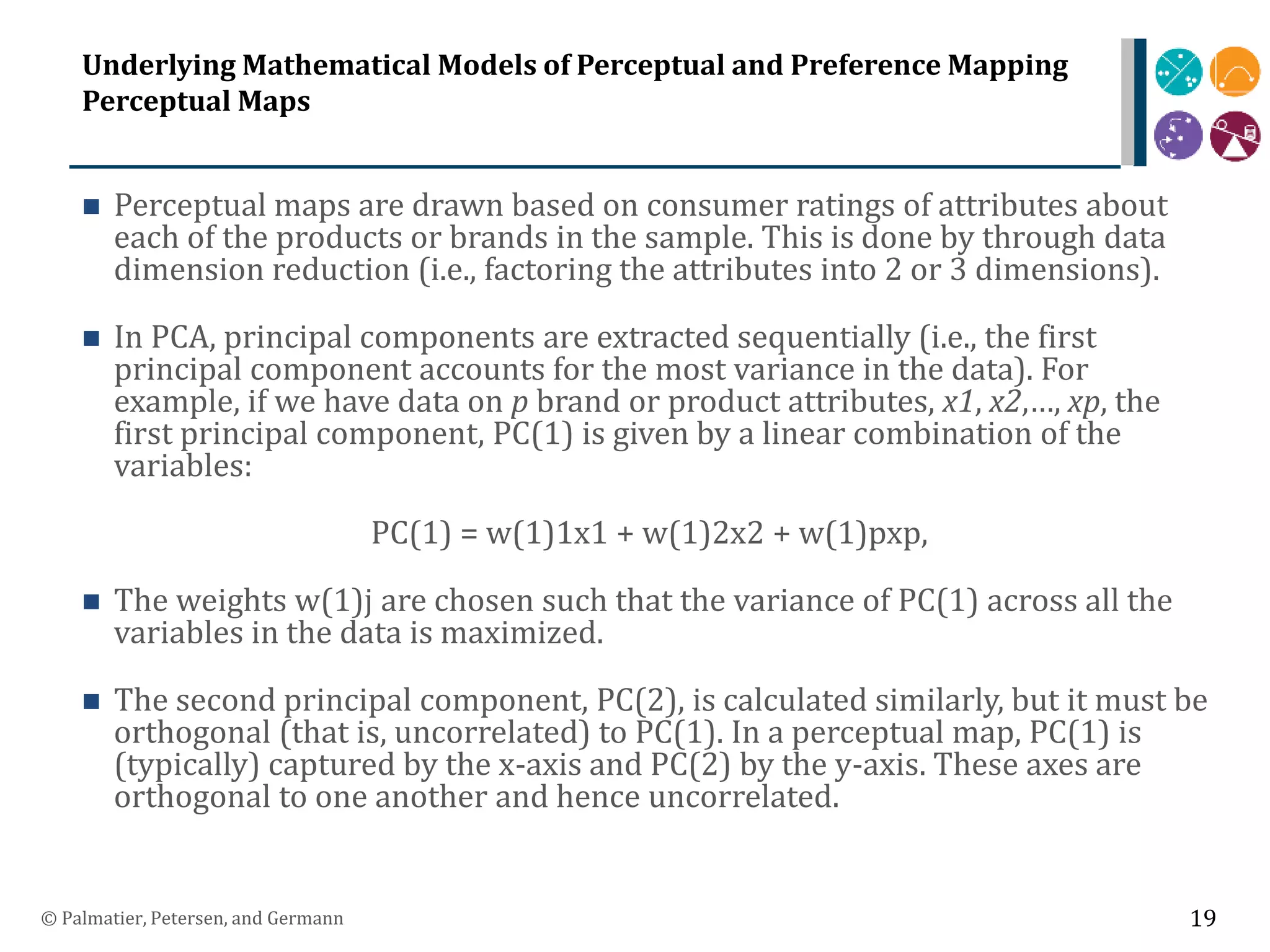 Underlying Mathematical Models of Perceptual and Preference Mapping
Perceptual Maps
 Perceptual maps are drawn based on consumer ratings of attributes about
each of the products or brands in the sample. This is done by through data
dimension reduction (i.e., factoring the attributes into 2 or 3 dimensions).
 In PCA, principal components are extracted sequentially (i.e., the first
principal component accounts for the most variance in the data). For
example, if we have data on p brand or product attributes, x1, x2,…, xp, the
first principal component, PC(1) is given by a linear combination of the
variables:
PC(1) = w(1)1x1 + w(1)2x2 + w(1)pxp,
 The weights w(1)j are chosen such that the variance of PC(1) across all the
variables in the data is maximized.
 The second principal component, PC(2), is calculated similarly, but it must be
orthogonal (that is, uncorrelated) to PC(1). In a perceptual map, PC(1) is
(typically) captured by the x-axis and PC(2) by the y-axis. These axes are
orthogonal to one another and hence uncorrelated.
© Palmatier, Petersen, and Germann 19
 