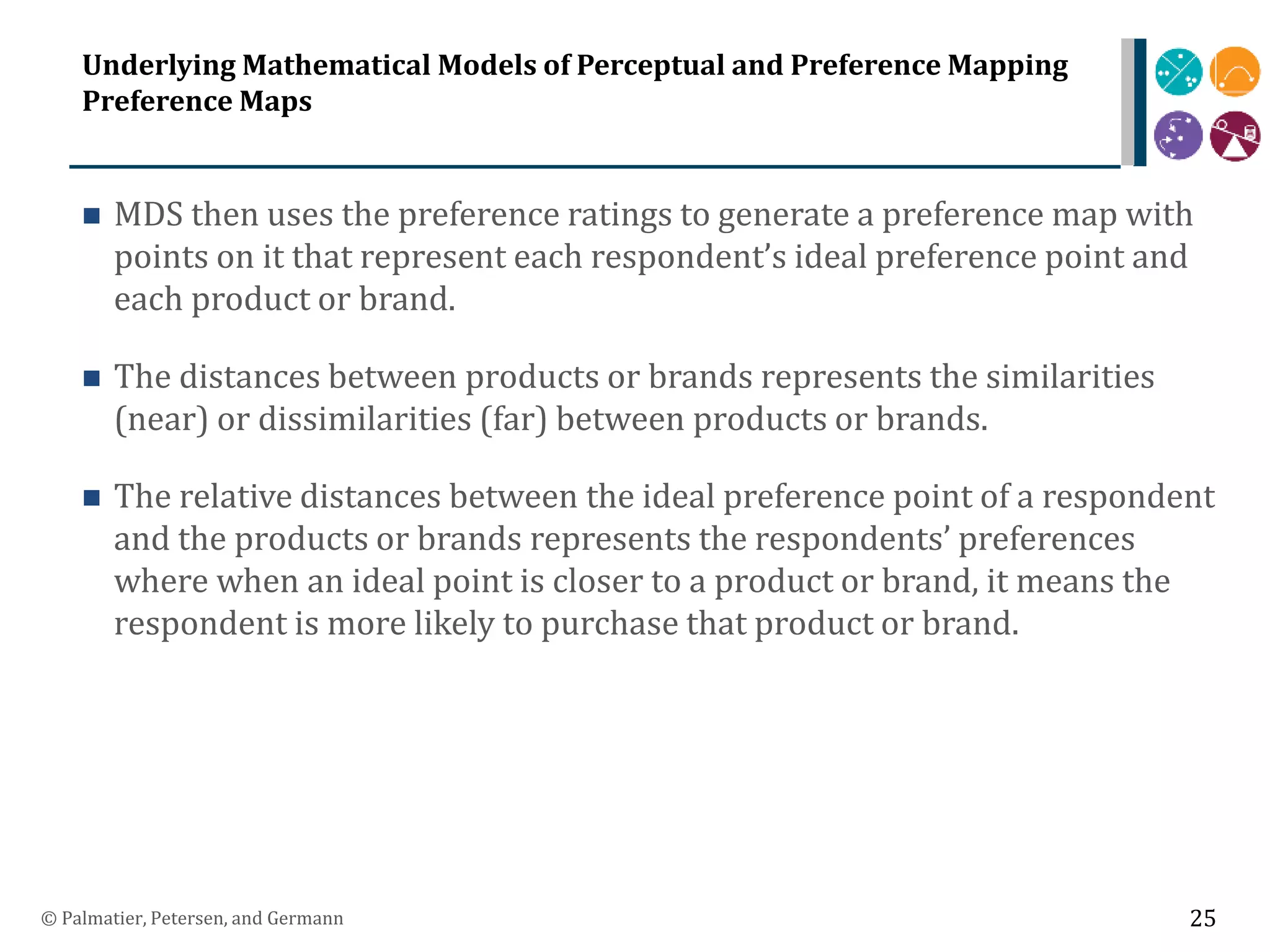 Underlying Mathematical Models of Perceptual and Preference Mapping
Preference Maps
 MDS then uses the preference ratings to generate a preference map with
points on it that represent each respondent’s ideal preference point and
each product or brand.
 The distances between products or brands represents the similarities
(near) or dissimilarities (far) between products or brands.
 The relative distances between the ideal preference point of a respondent
and the products or brands represents the respondents’ preferences
where when an ideal point is closer to a product or brand, it means the
respondent is more likely to purchase that product or brand.
© Palmatier, Petersen, and Germann 25
 