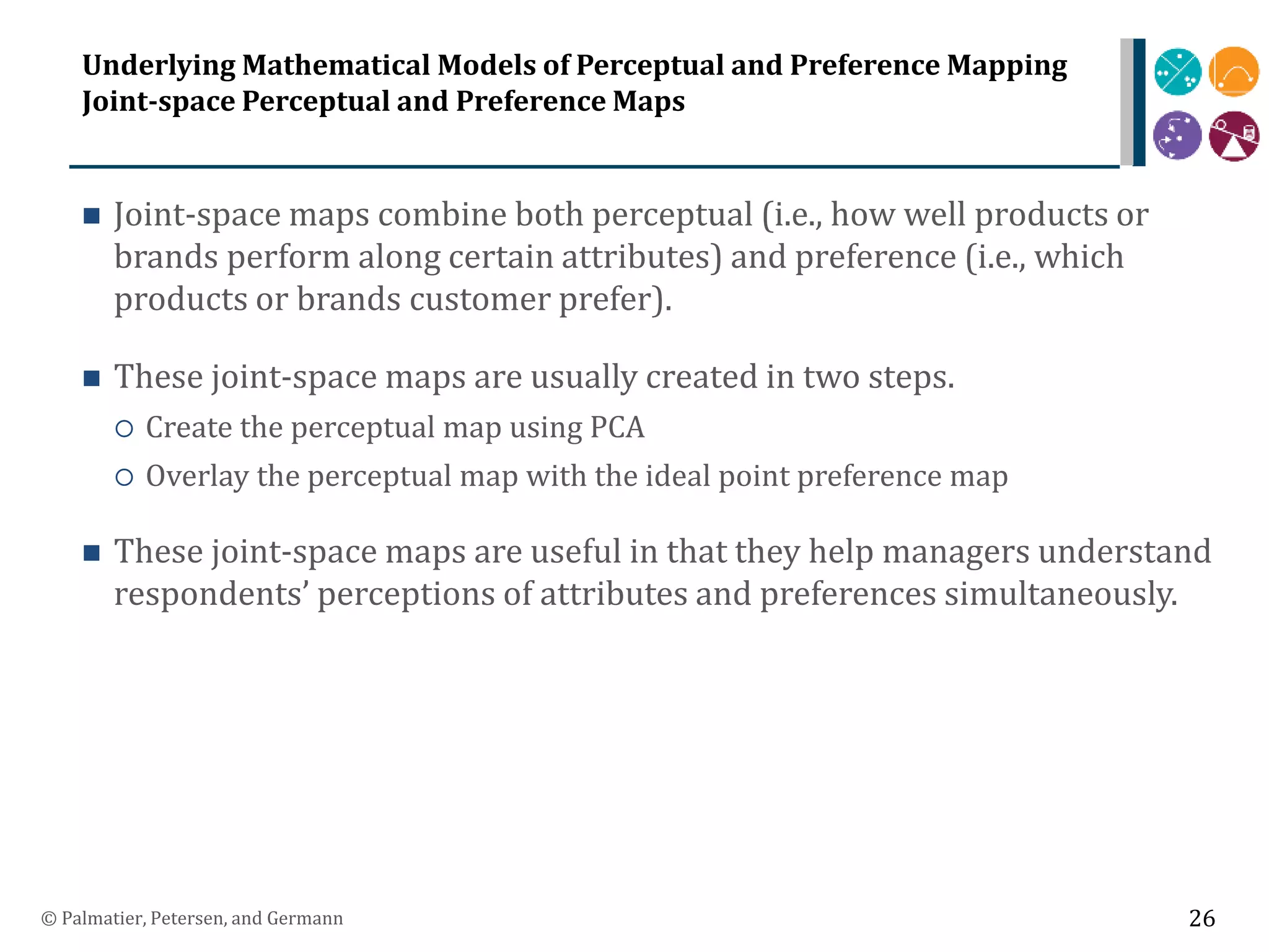 Underlying Mathematical Models of Perceptual and Preference Mapping
Joint-space Perceptual and Preference Maps
 Joint-space maps combine both perceptual (i.e., how well products or
brands perform along certain attributes) and preference (i.e., which
products or brands customer prefer).
 These joint-space maps are usually created in two steps.
 Create the perceptual map using PCA
 Overlay the perceptual map with the ideal point preference map
 These joint-space maps are useful in that they help managers understand
respondents’ perceptions of attributes and preferences simultaneously.
© Palmatier, Petersen, and Germann 26
 