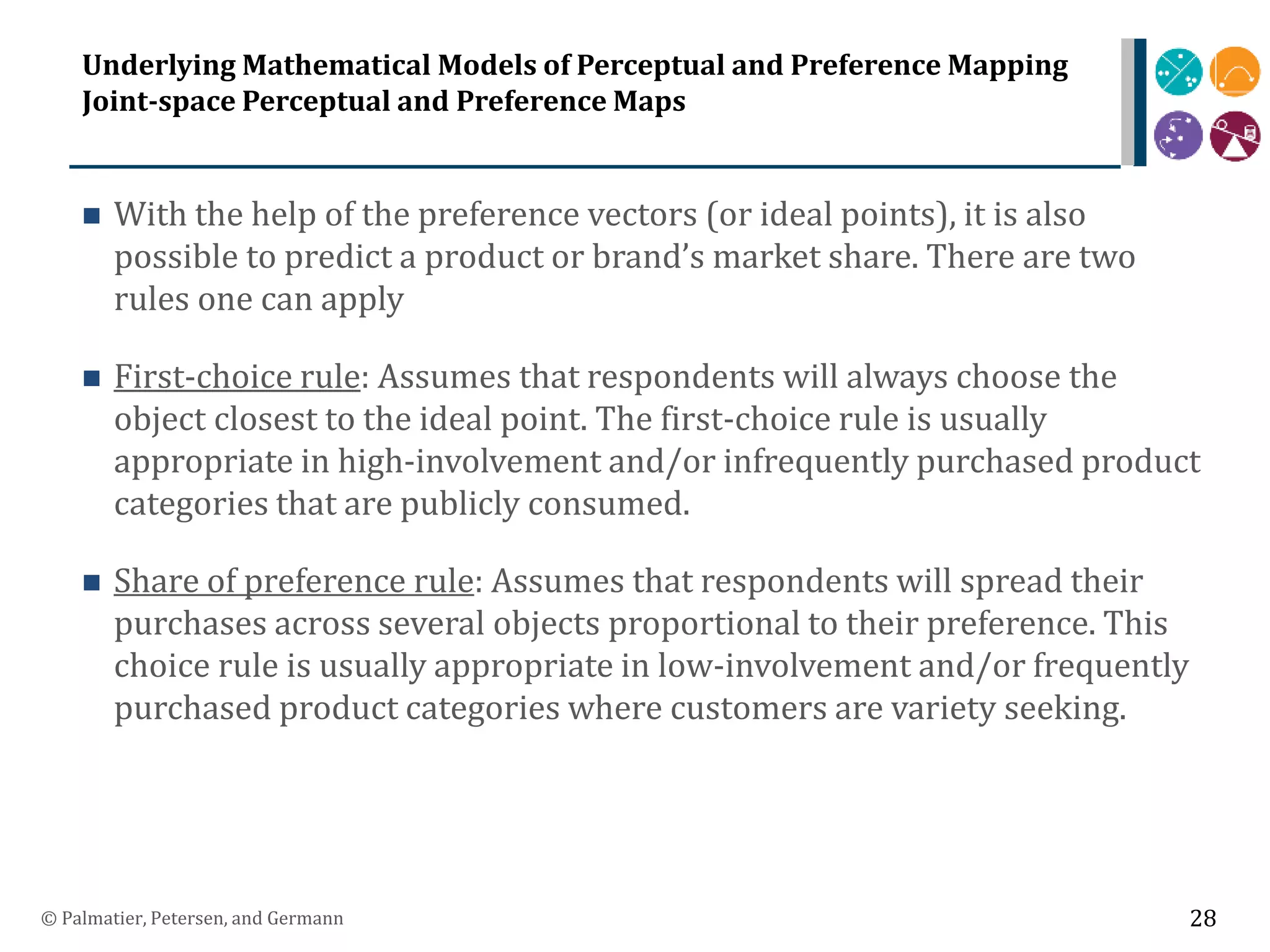 Underlying Mathematical Models of Perceptual and Preference Mapping
Joint-space Perceptual and Preference Maps
 With the help of the preference vectors (or ideal points), it is also
possible to predict a product or brand’s market share. There are two
rules one can apply
 First-choice rule: Assumes that respondents will always choose the
object closest to the ideal point. The first-choice rule is usually
appropriate in high-involvement and/or infrequently purchased product
categories that are publicly consumed.
 Share of preference rule: Assumes that respondents will spread their
purchases across several objects proportional to their preference. This
choice rule is usually appropriate in low-involvement and/or frequently
purchased product categories where customers are variety seeking.
© Palmatier, Petersen, and Germann 28
 