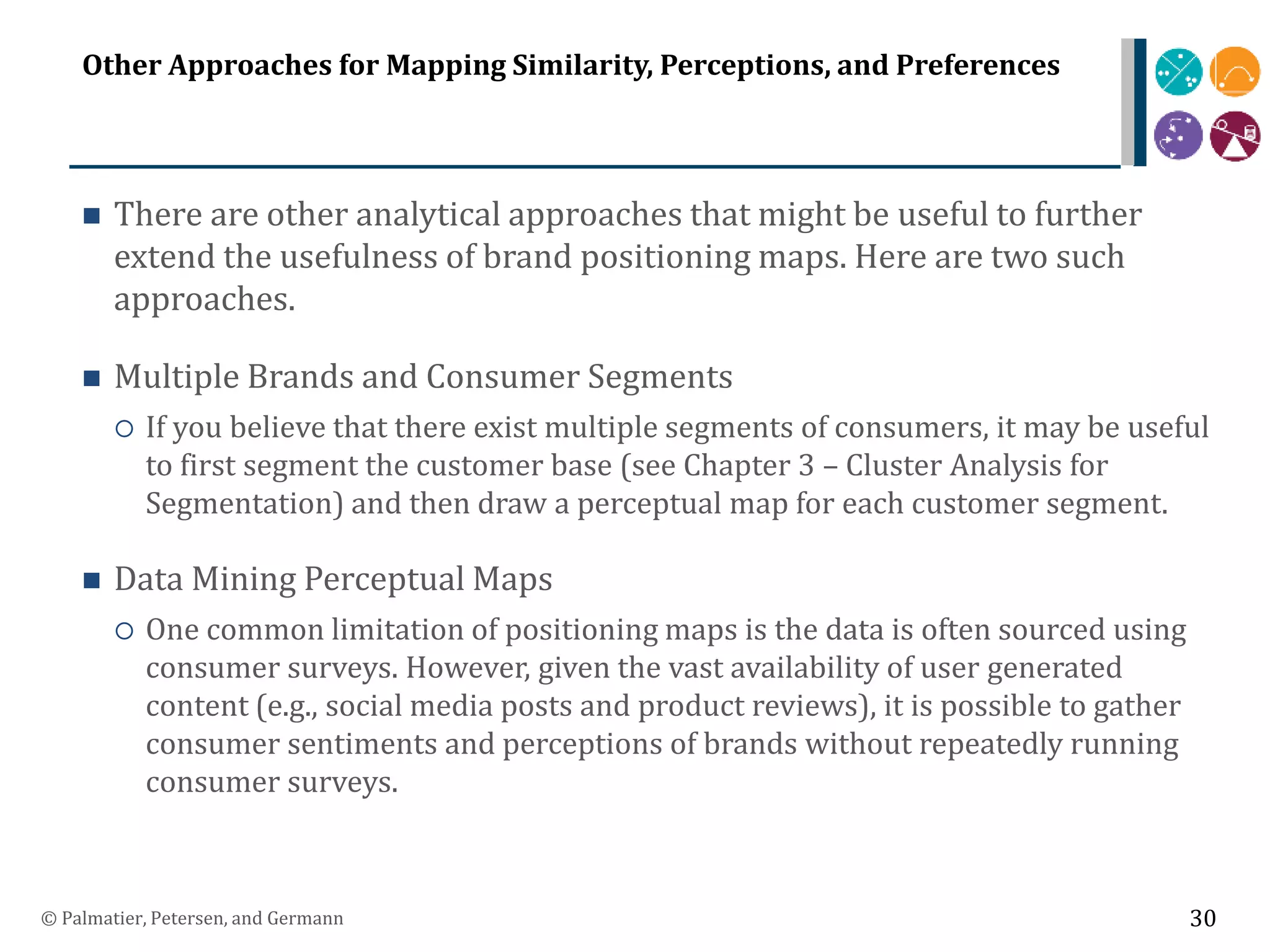 Other Approaches for Mapping Similarity, Perceptions, and Preferences
 There are other analytical approaches that might be useful to further
extend the usefulness of brand positioning maps. Here are two such
approaches.
 Multiple Brands and Consumer Segments
 If you believe that there exist multiple segments of consumers, it may be useful
to first segment the customer base (see Chapter 3 – Cluster Analysis for
Segmentation) and then draw a perceptual map for each customer segment.
 Data Mining Perceptual Maps
 One common limitation of positioning maps is the data is often sourced using
consumer surveys. However, given the vast availability of user generated
content (e.g., social media posts and product reviews), it is possible to gather
consumer sentiments and perceptions of brands without repeatedly running
consumer surveys.
© Palmatier, Petersen, and Germann 30
 