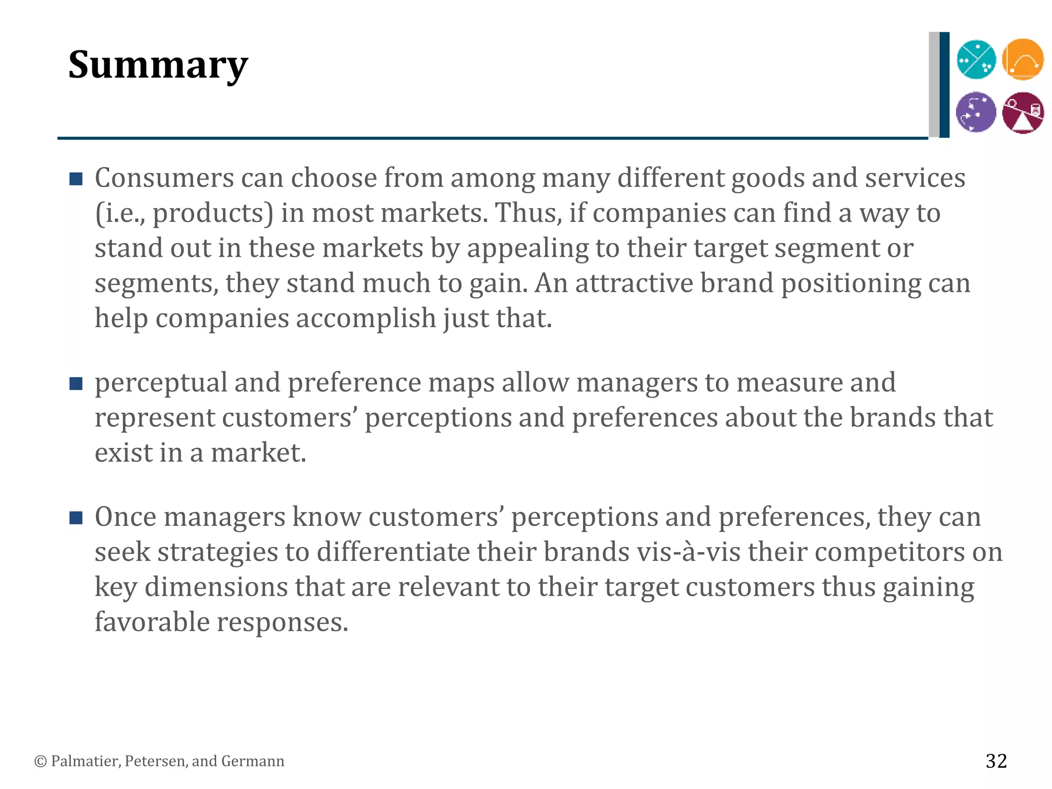 Summary
 Consumers can choose from among many different goods and services
(i.e., products) in most markets. Thus, if companies can find a way to
stand out in these markets by appealing to their target segment or
segments, they stand much to gain. An attractive brand positioning can
help companies accomplish just that.
 perceptual and preference maps allow managers to measure and
represent customers’ perceptions and preferences about the brands that
exist in a market.
 Once managers know customers’ perceptions and preferences, they can
seek strategies to differentiate their brands vis-à-vis their competitors on
key dimensions that are relevant to their target customers thus gaining
favorable responses.
© Palmatier, Petersen, and Germann 32
 