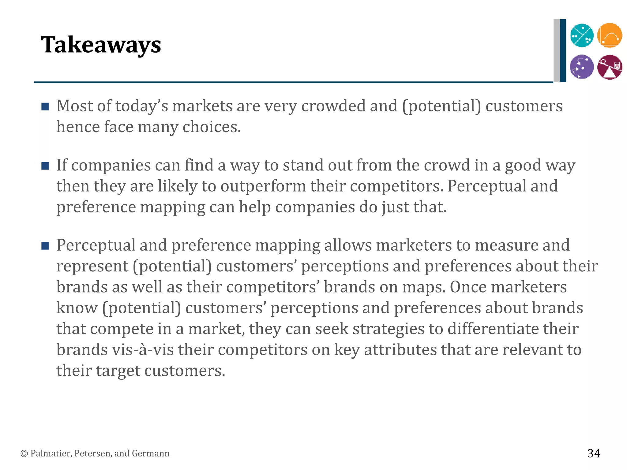 Takeaways
 Most of today’s markets are very crowded and (potential) customers
hence face many choices.
 If companies can find a way to stand out from the crowd in a good way
then they are likely to outperform their competitors. Perceptual and
preference mapping can help companies do just that.
 Perceptual and preference mapping allows marketers to measure and
represent (potential) customers’ perceptions and preferences about their
brands as well as their competitors’ brands on maps. Once marketers
know (potential) customers’ perceptions and preferences about brands
that compete in a market, they can seek strategies to differentiate their
brands vis-à-vis their competitors on key attributes that are relevant to
their target customers.
© Palmatier, Petersen, and Germann 34
 