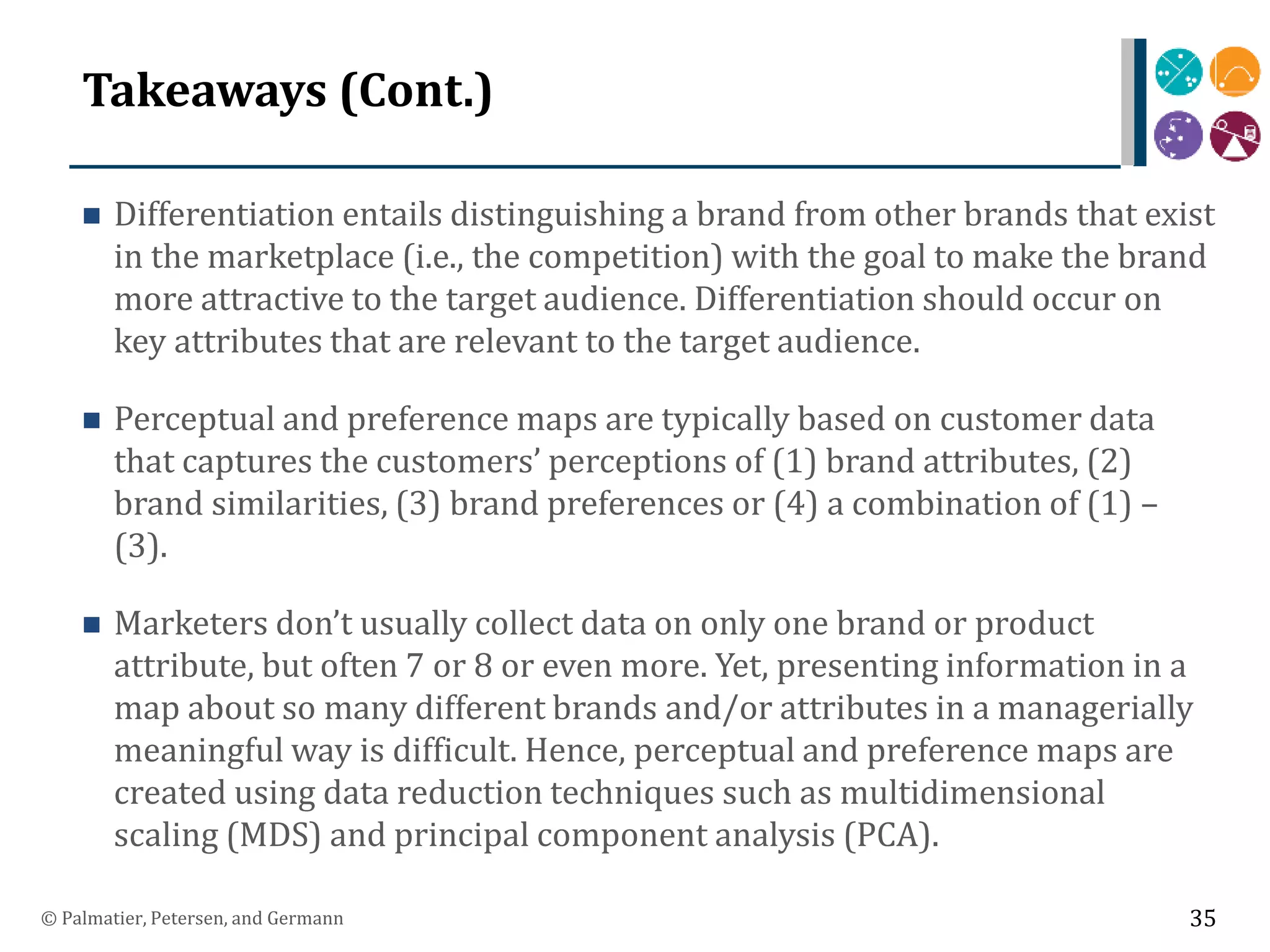 Takeaways (Cont.)
 Differentiation entails distinguishing a brand from other brands that exist
in the marketplace (i.e., the competition) with the goal to make the brand
more attractive to the target audience. Differentiation should occur on
key attributes that are relevant to the target audience.
 Perceptual and preference maps are typically based on customer data
that captures the customers’ perceptions of (1) brand attributes, (2)
brand similarities, (3) brand preferences or (4) a combination of (1) –
(3).
 Marketers don’t usually collect data on only one brand or product
attribute, but often 7 or 8 or even more. Yet, presenting information in a
map about so many different brands and/or attributes in a managerially
meaningful way is difficult. Hence, perceptual and preference maps are
created using data reduction techniques such as multidimensional
scaling (MDS) and principal component analysis (PCA).
© Palmatier, Petersen, and Germann 35
 