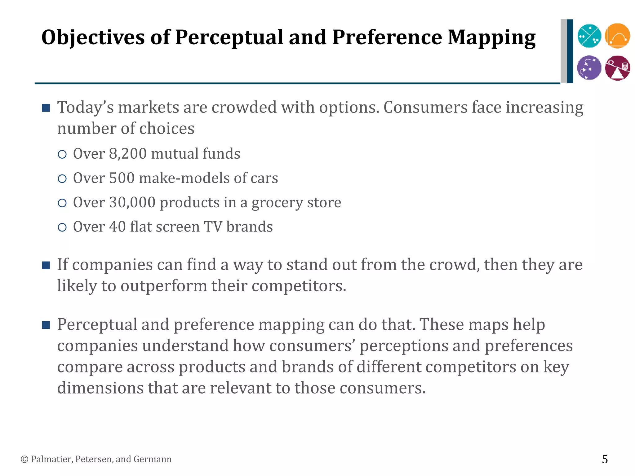 Objectives of Perceptual and Preference Mapping
 Today’s markets are crowded with options. Consumers face increasing
number of choices
 Over 8,200 mutual funds
 Over 500 make-models of cars
 Over 30,000 products in a grocery store
 Over 40 flat screen TV brands
 If companies can find a way to stand out from the crowd, then they are
likely to outperform their competitors.
 Perceptual and preference mapping can do that. These maps help
companies understand how consumers’ perceptions and preferences
compare across products and brands of different competitors on key
dimensions that are relevant to those consumers.
© Palmatier, Petersen, and Germann 5
 