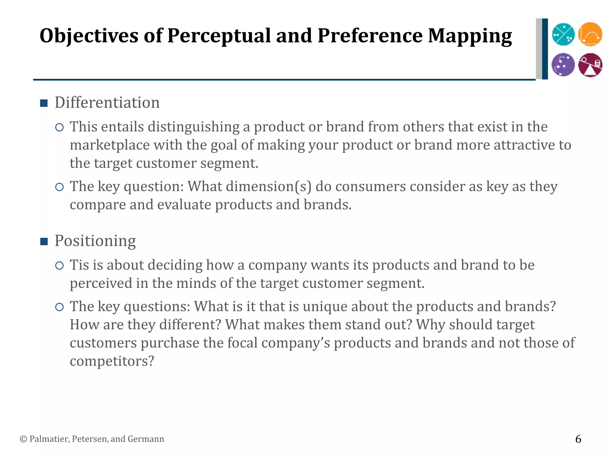 Objectives of Perceptual and Preference Mapping
 Differentiation
 This entails distinguishing a product or brand from others that exist in the
marketplace with the goal of making your product or brand more attractive to
the target customer segment.
 The key question: What dimension(s) do consumers consider as key as they
compare and evaluate products and brands.
 Positioning
 Tis is about deciding how a company wants its products and brand to be
perceived in the minds of the target customer segment.
 The key questions: What is it that is unique about the products and brands?
How are they different? What makes them stand out? Why should target
customers purchase the focal company’s products and brands and not those of
competitors?
© Palmatier, Petersen, and Germann 6
 