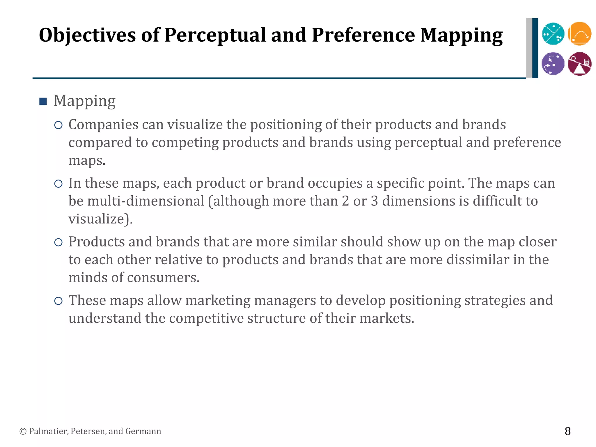 Objectives of Perceptual and Preference Mapping
 Mapping
 Companies can visualize the positioning of their products and brands
compared to competing products and brands using perceptual and preference
maps.
 In these maps, each product or brand occupies a specific point. The maps can
be multi-dimensional (although more than 2 or 3 dimensions is difficult to
visualize).
 Products and brands that are more similar should show up on the map closer
to each other relative to products and brands that are more dissimilar in the
minds of consumers.
 These maps allow marketing managers to develop positioning strategies and
understand the competitive structure of their markets.
© Palmatier, Petersen, and Germann 8
 