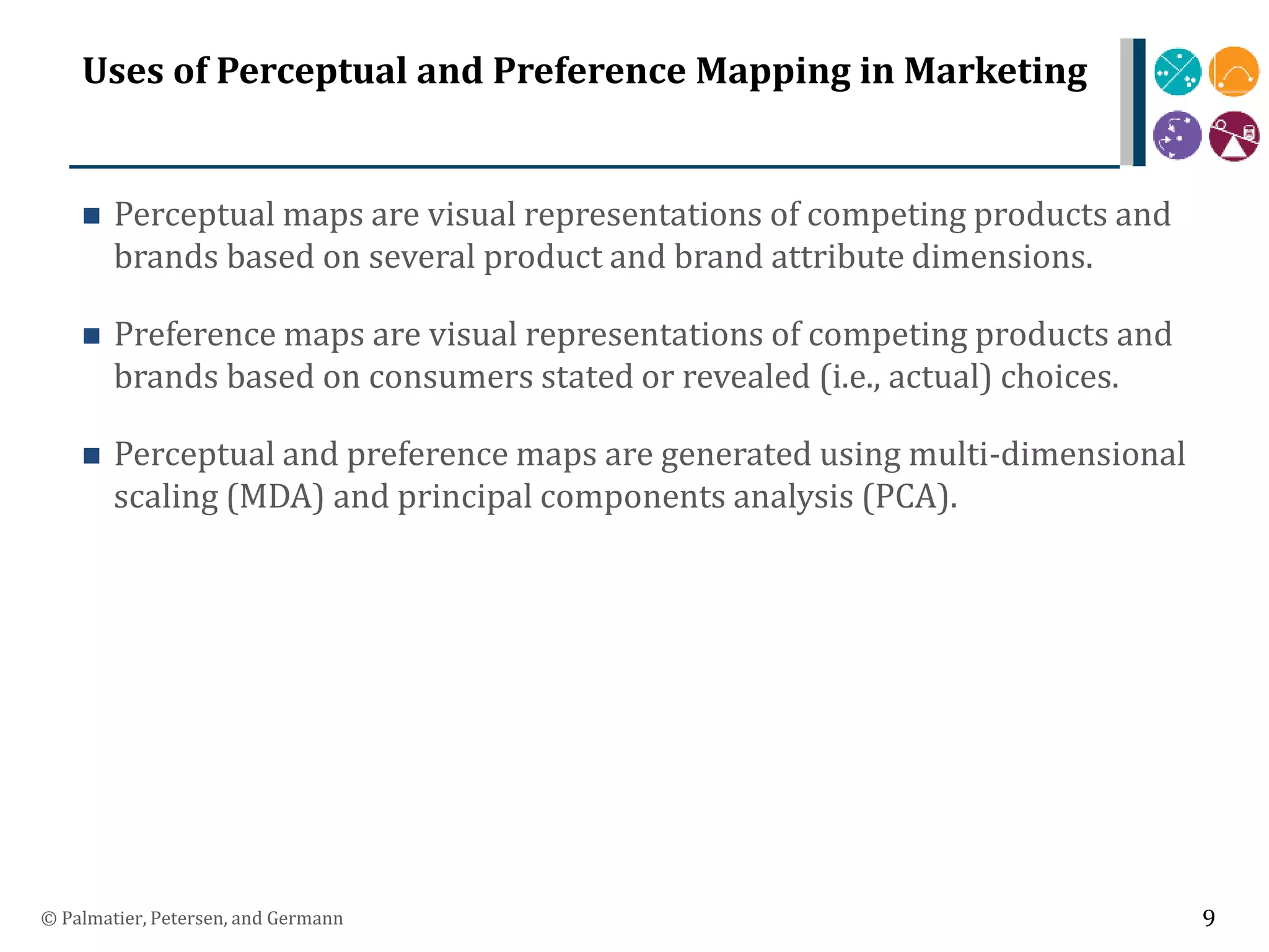 Uses of Perceptual and Preference Mapping in Marketing
 Perceptual maps are visual representations of competing products and
brands based on several product and brand attribute dimensions.
 Preference maps are visual representations of competing products and
brands based on consumers stated or revealed (i.e., actual) choices.
 Perceptual and preference maps are generated using multi-dimensional
scaling (MDA) and principal components analysis (PCA).
© Palmatier, Petersen, and Germann 9
 