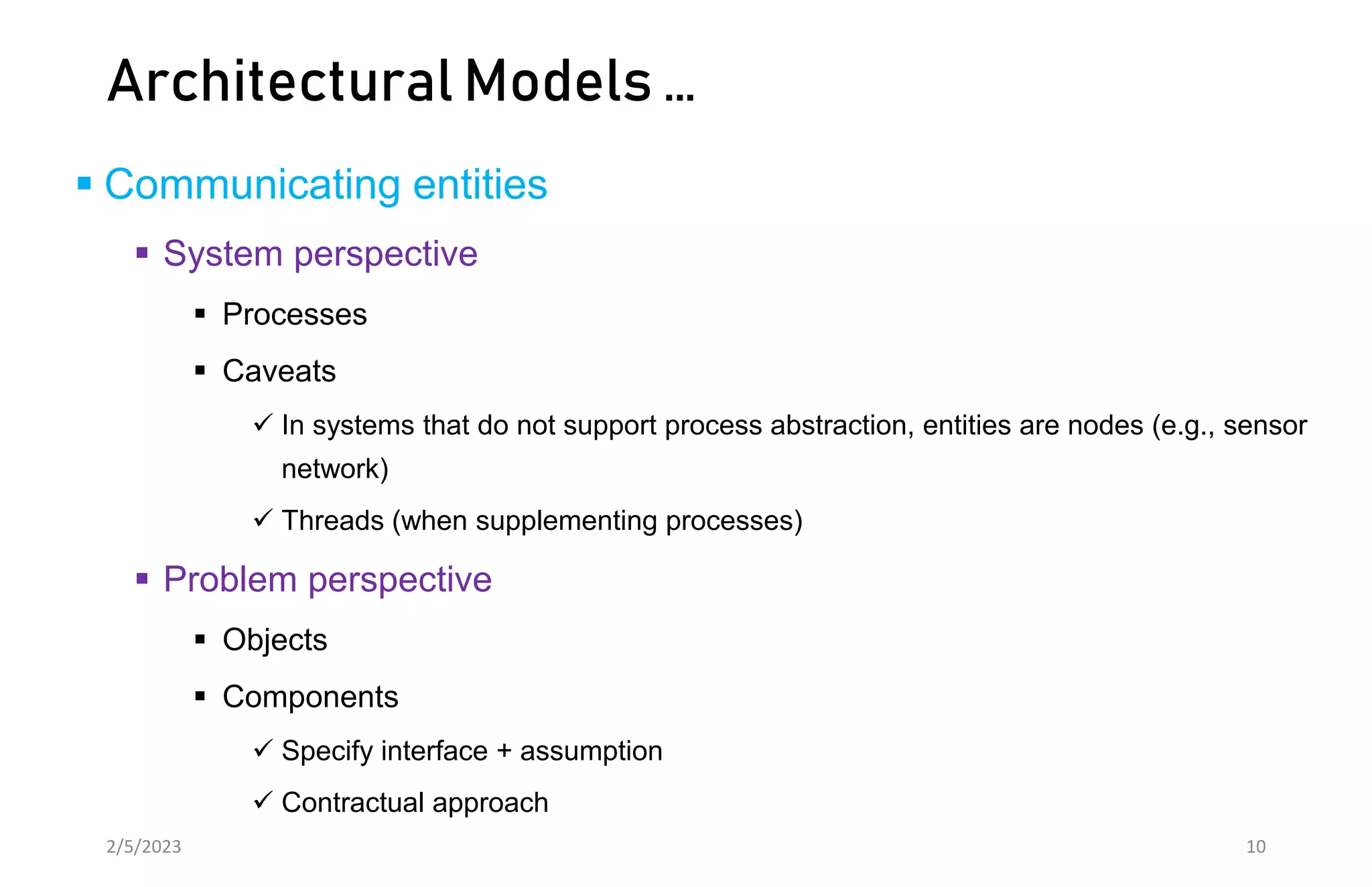 Architectural Models …
 Communicating entities
 System perspective
 Processes
 Caveats
 In systems that do not support process abstraction, entities are nodes (e.g., sensor
network)
 Threads (when supplementing processes)
 Problem perspective
 Objects
 Components
 Specify interface + assumption
 Contractual approach
2/5/2023 10
 