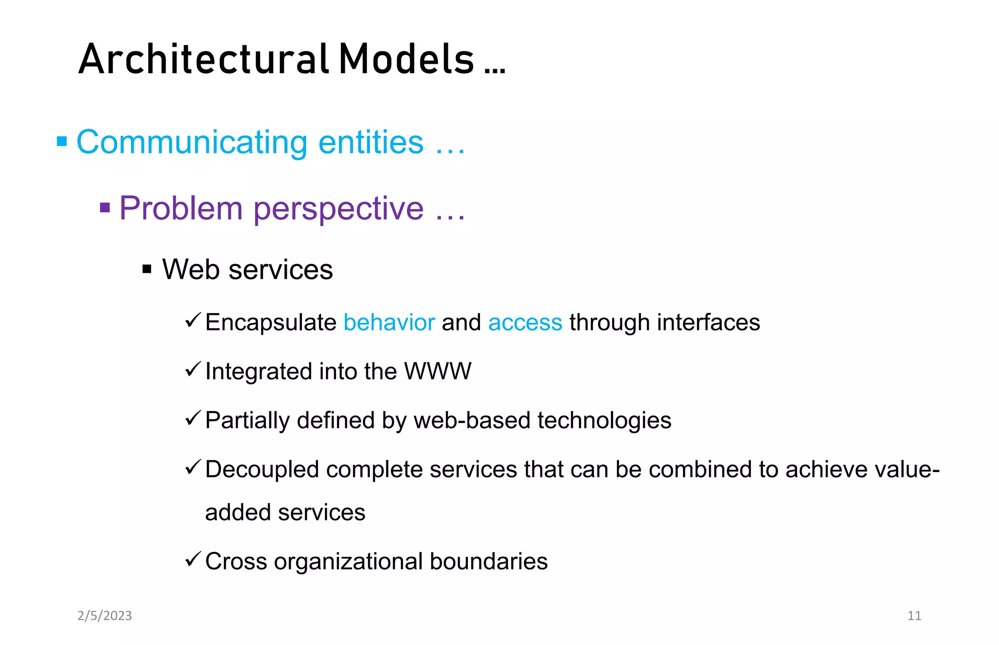 Architectural Models …
 Communicating entities …
 Problem perspective …
 Web services
Encapsulate behavior and access through interfaces
Integrated into the WWW
Partially defined by web-based technologies
Decoupled complete services that can be combined to achieve value-
added services
Cross organizational boundaries
2/5/2023 11
 