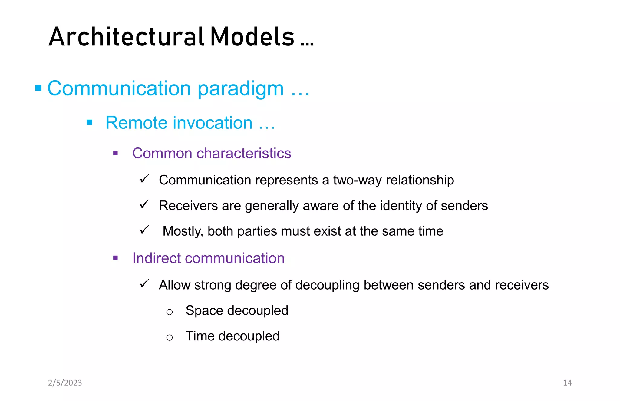 Architectural Models …
 Communication paradigm …
 Remote invocation …
 Common characteristics
 Communication represents a two-way relationship
 Receivers are generally aware of the identity of senders
 Mostly, both parties must exist at the same time
 Indirect communication
 Allow strong degree of decoupling between senders and receivers
o Space decoupled
o Time decoupled
2/5/2023 14
 