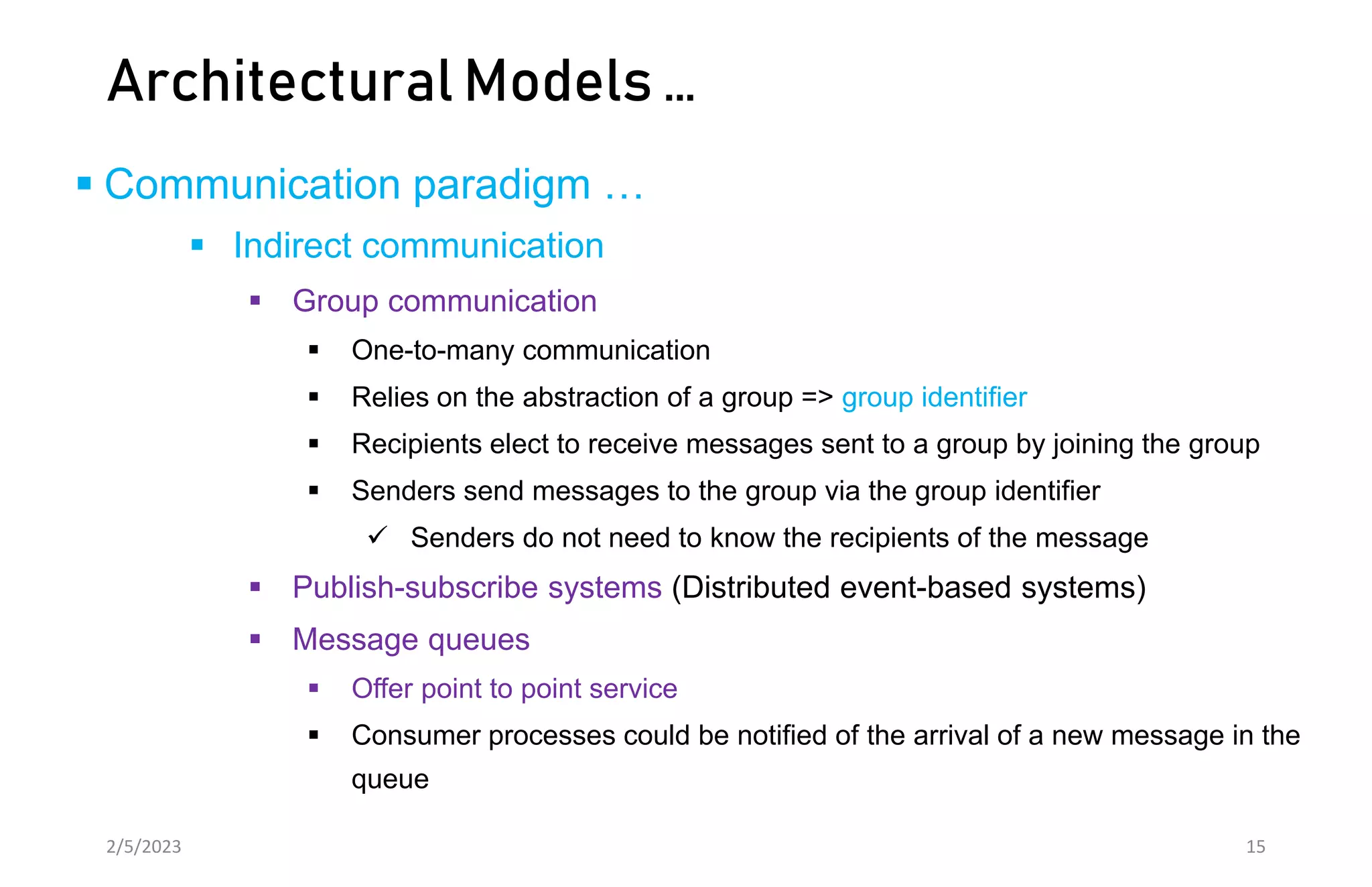 Architectural Models …
 Communication paradigm …
 Indirect communication
 Group communication
 One-to-many communication
 Relies on the abstraction of a group => group identifier
 Recipients elect to receive messages sent to a group by joining the group
 Senders send messages to the group via the group identifier
 Senders do not need to know the recipients of the message
 Publish-subscribe systems (Distributed event-based systems)
 Message queues
 Offer point to point service
 Consumer processes could be notified of the arrival of a new message in the
queue
2/5/2023 15
 