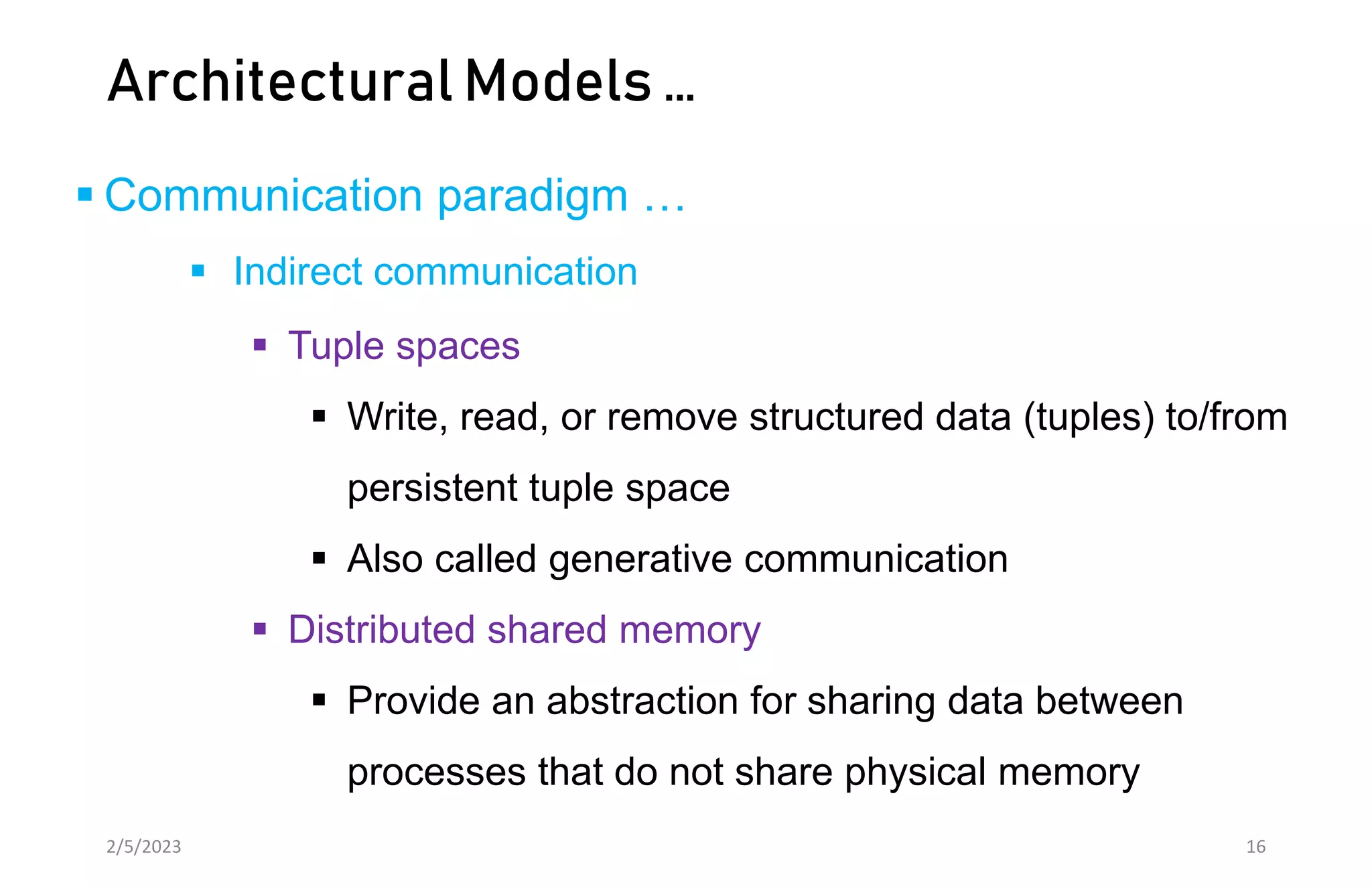 Architectural Models …
 Communication paradigm …
 Indirect communication
 Tuple spaces
 Write, read, or remove structured data (tuples) to/from
persistent tuple space
 Also called generative communication
 Distributed shared memory
 Provide an abstraction for sharing data between
processes that do not share physical memory
2/5/2023 16
 