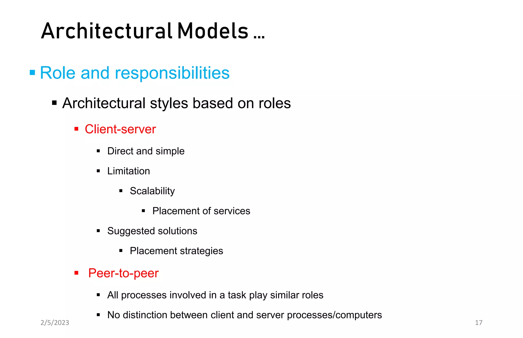 Architectural Models …
 Role and responsibilities
 Architectural styles based on roles
 Client-server
 Direct and simple
 Limitation
 Scalability
 Placement of services
 Suggested solutions
 Placement strategies
 Peer-to-peer
 All processes involved in a task play similar roles
 No distinction between client and server processes/computers
2/5/2023 17
 