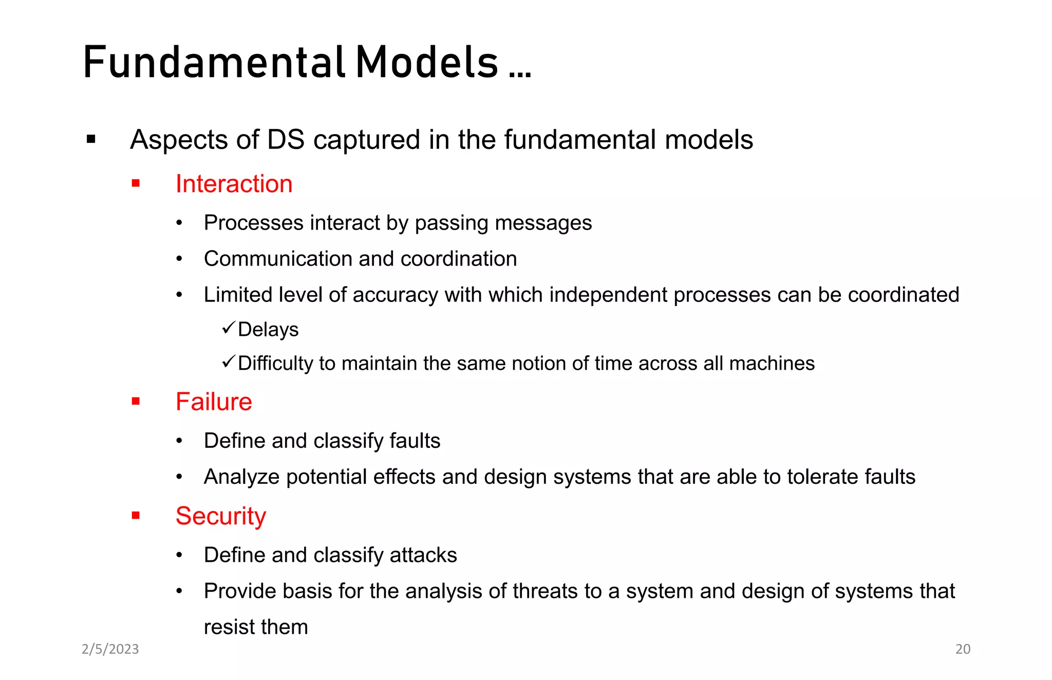 Fundamental Models …
 Aspects of DS captured in the fundamental models
 Interaction
• Processes interact by passing messages
• Communication and coordination
• Limited level of accuracy with which independent processes can be coordinated
Delays
Difficulty to maintain the same notion of time across all machines
 Failure
• Define and classify faults
• Analyze potential effects and design systems that are able to tolerate faults
 Security
• Define and classify attacks
• Provide basis for the analysis of threats to a system and design of systems that
resist them
2/5/2023 20
 