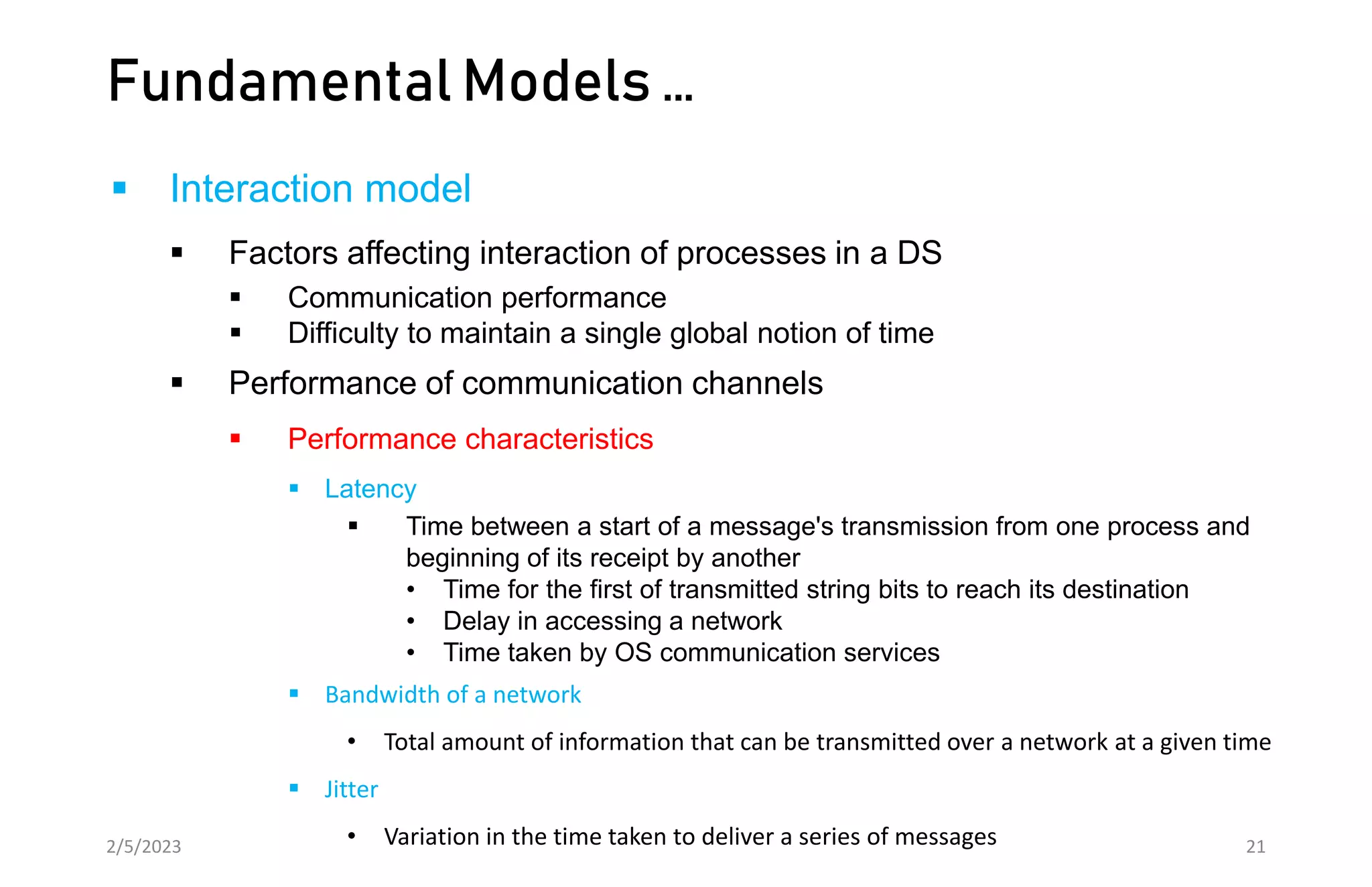 Fundamental Models …
 Interaction model
 Factors affecting interaction of processes in a DS
 Communication performance
 Difficulty to maintain a single global notion of time
 Performance of communication channels
 Performance characteristics
 Latency
 Time between a start of a message's transmission from one process and
beginning of its receipt by another
• Time for the first of transmitted string bits to reach its destination
• Delay in accessing a network
• Time taken by OS communication services
 Bandwidth of a network
• Total amount of information that can be transmitted over a network at a given time
 Jitter
• Variation in the time taken to deliver a series of messages
2/5/2023 21
 
