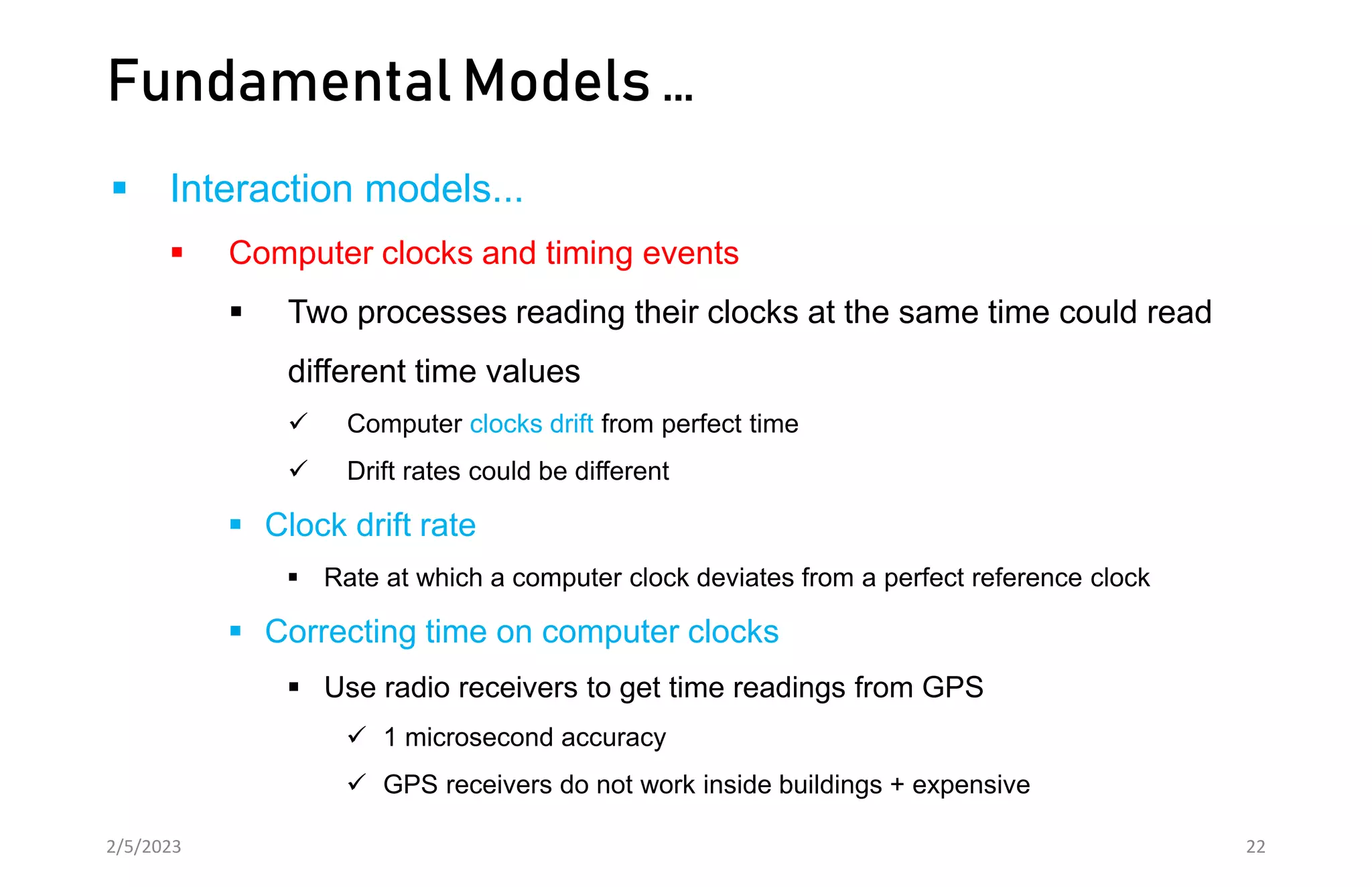 Fundamental Models …
 Interaction models...
 Computer clocks and timing events
 Two processes reading their clocks at the same time could read
different time values
 Computer clocks drift from perfect time
 Drift rates could be different
 Clock drift rate
 Rate at which a computer clock deviates from a perfect reference clock
 Correcting time on computer clocks
 Use radio receivers to get time readings from GPS
 1 microsecond accuracy
 GPS receivers do not work inside buildings + expensive
2/5/2023 22
 