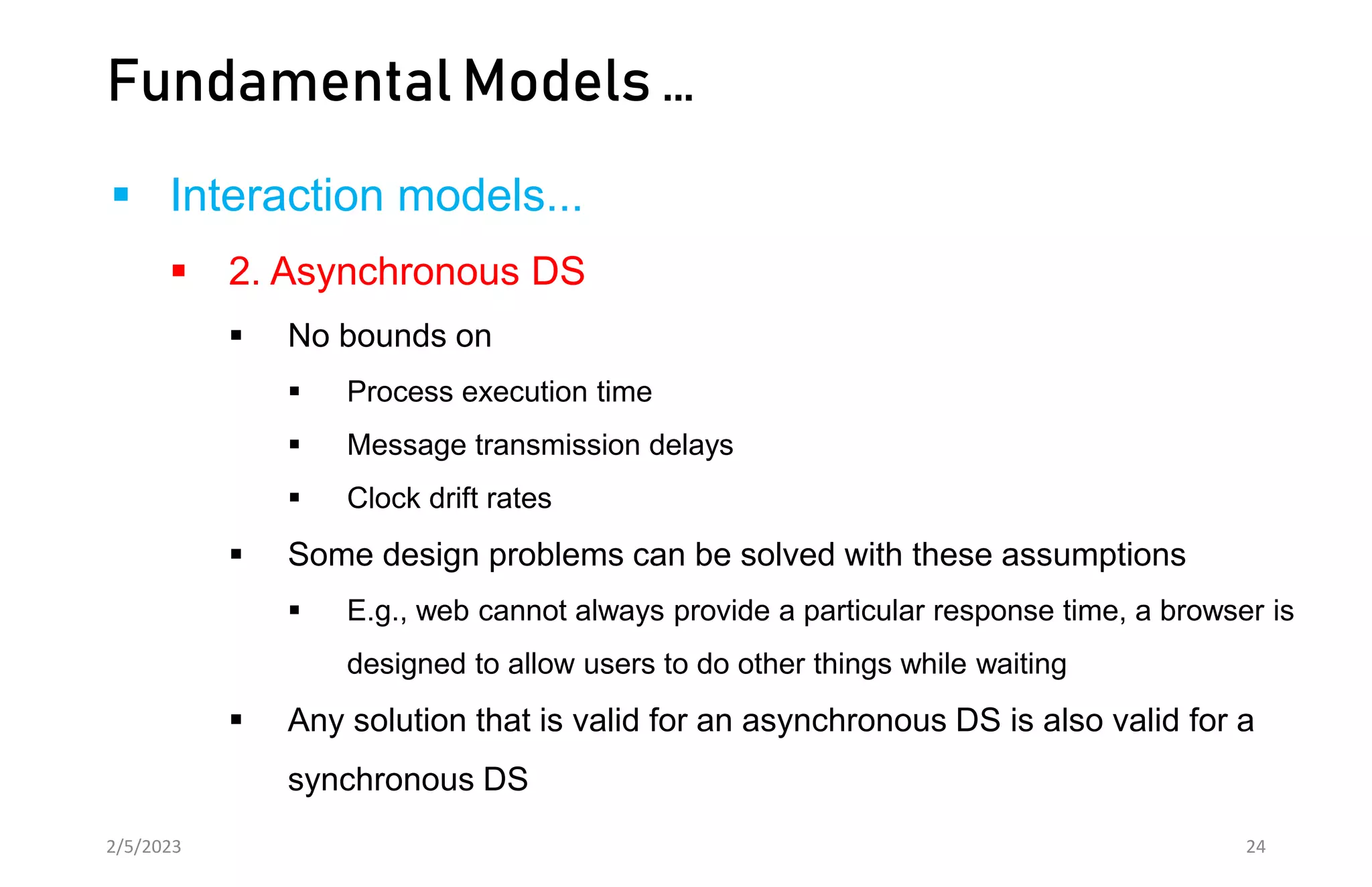 Fundamental Models …
 Interaction models...
 2. Asynchronous DS
 No bounds on
 Process execution time
 Message transmission delays
 Clock drift rates
 Some design problems can be solved with these assumptions
 E.g., web cannot always provide a particular response time, a browser is
designed to allow users to do other things while waiting
 Any solution that is valid for an asynchronous DS is also valid for a
synchronous DS
2/5/2023 24
 