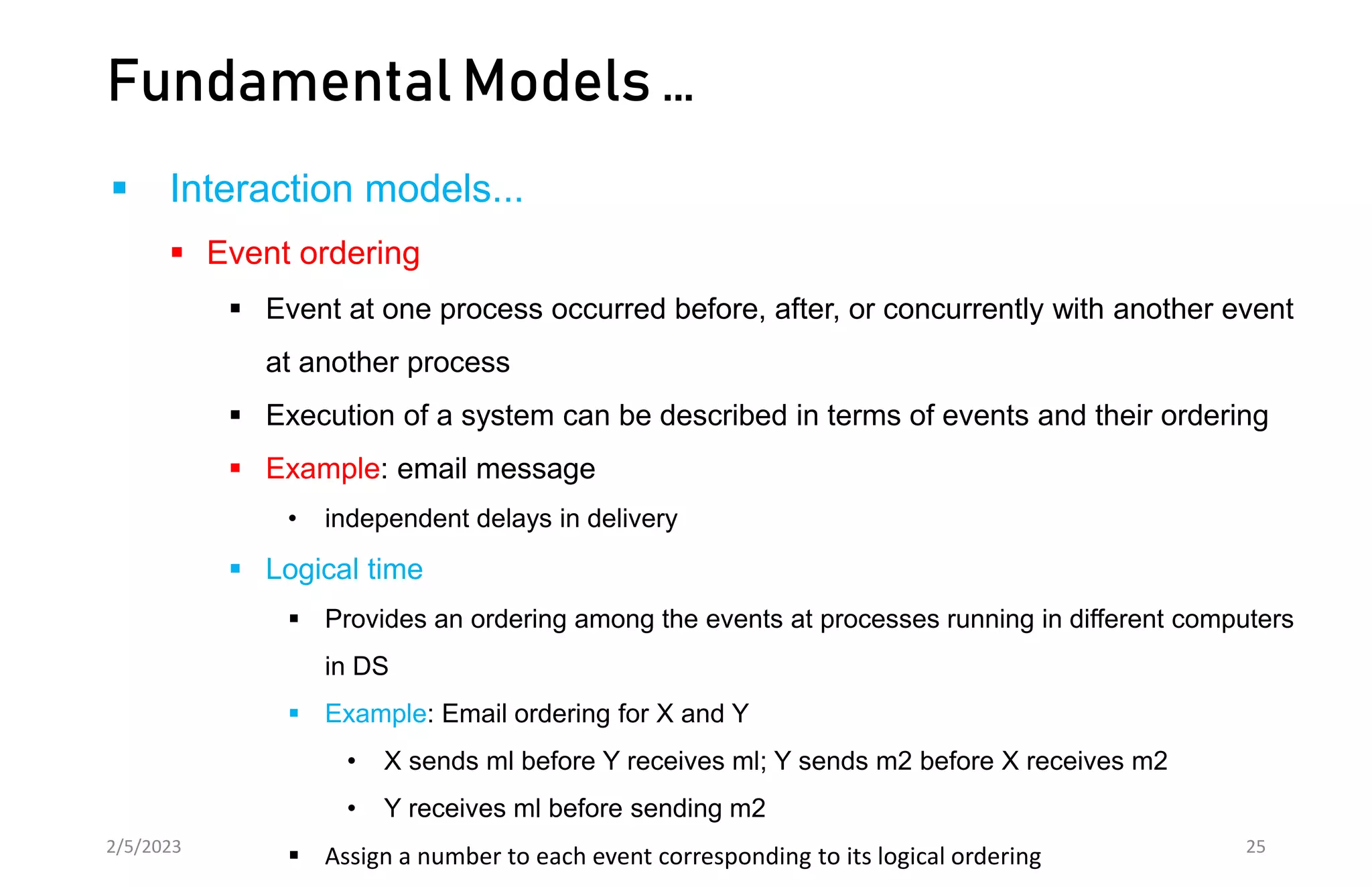 Fundamental Models …
 Interaction models...
 Event ordering
 Event at one process occurred before, after, or concurrently with another event
at another process
 Execution of a system can be described in terms of events and their ordering
 Example: email message
• independent delays in delivery
 Logical time
 Provides an ordering among the events at processes running in different computers
in DS
 Example: Email ordering for X and Y
• X sends ml before Y receives ml; Y sends m2 before X receives m2
• Y receives ml before sending m2
 Assign a number to each event corresponding to its logical ordering
2/5/2023 25
 