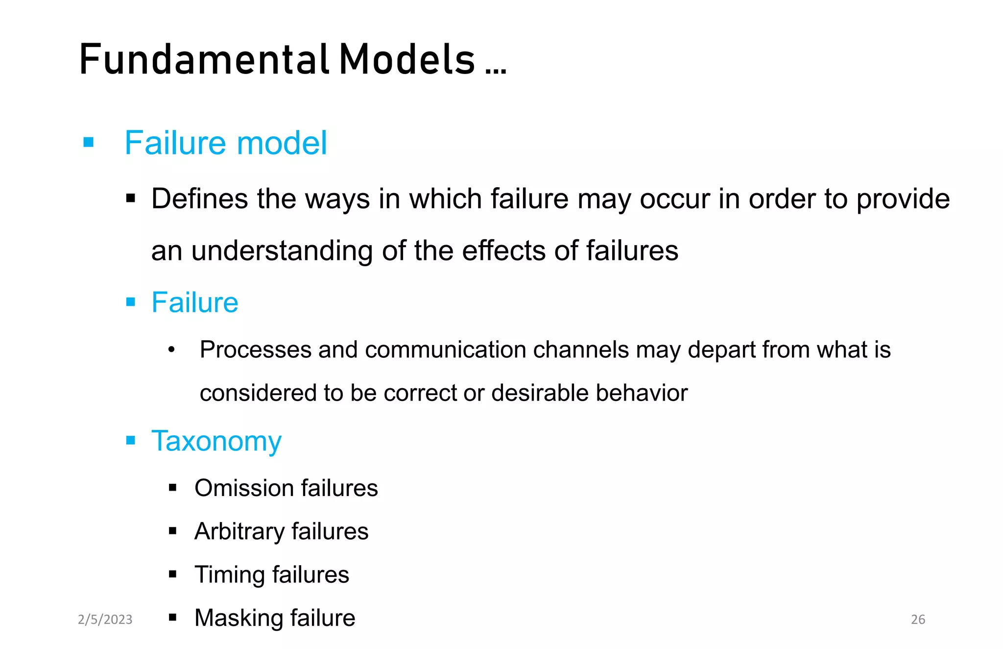 Fundamental Models …
 Failure model
 Defines the ways in which failure may occur in order to provide
an understanding of the effects of failures
 Failure
• Processes and communication channels may depart from what is
considered to be correct or desirable behavior
 Taxonomy
 Omission failures
 Arbitrary failures
 Timing failures
 Masking failure
2/5/2023 26
 