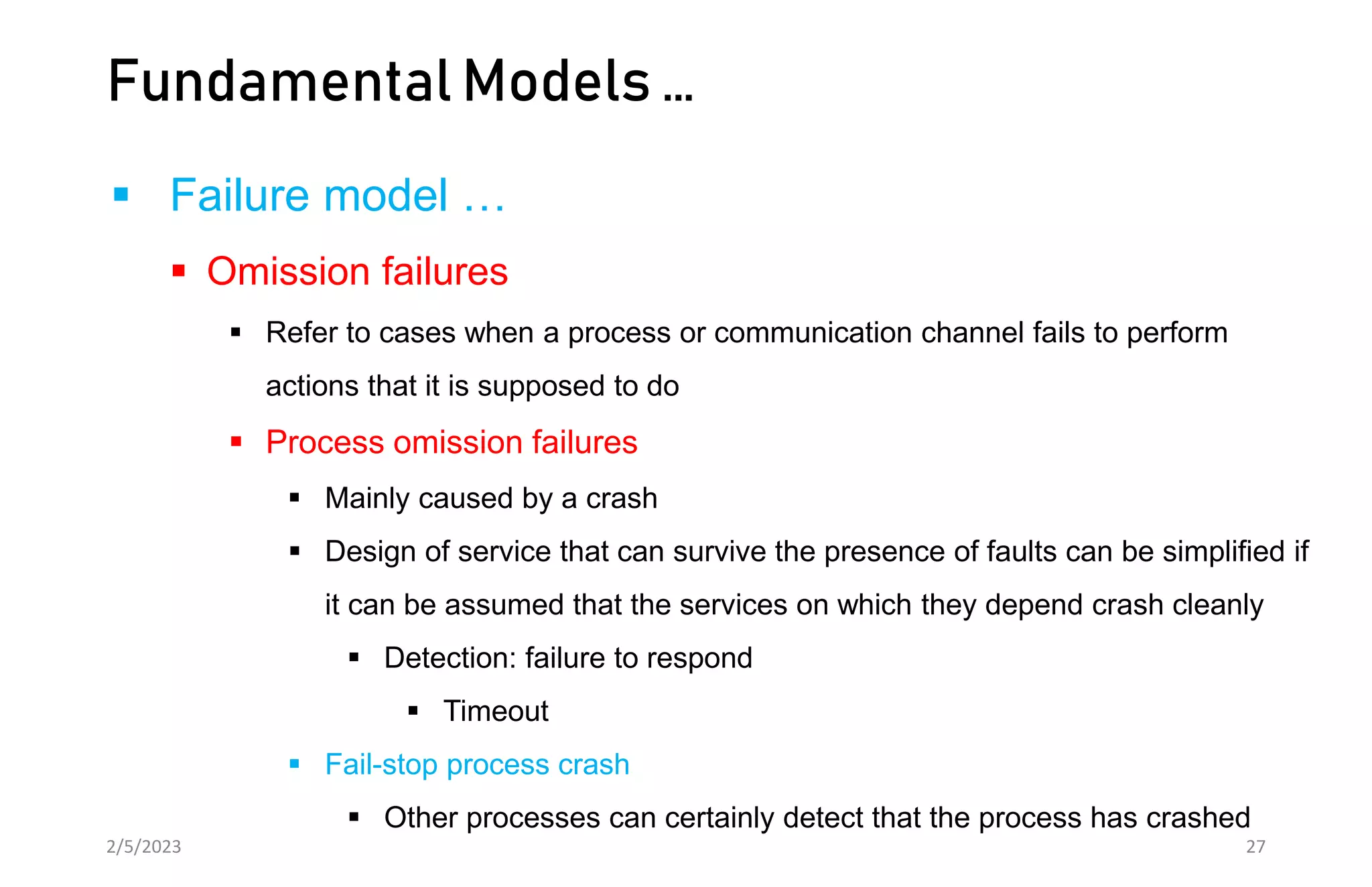 Fundamental Models …
 Failure model …
 Omission failures
 Refer to cases when a process or communication channel fails to perform
actions that it is supposed to do
 Process omission failures
 Mainly caused by a crash
 Design of service that can survive the presence of faults can be simplified if
it can be assumed that the services on which they depend crash cleanly
 Detection: failure to respond
 Timeout
 Fail-stop process crash
 Other processes can certainly detect that the process has crashed
2/5/2023 27
 