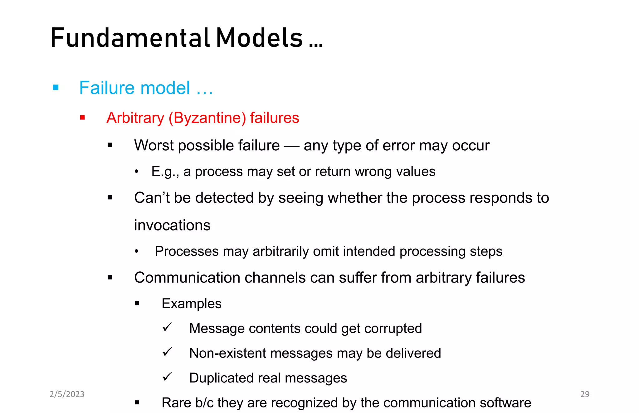Fundamental Models …
 Failure model …
 Arbitrary (Byzantine) failures
 Worst possible failure — any type of error may occur
• E.g., a process may set or return wrong values
 Can’t be detected by seeing whether the process responds to
invocations
• Processes may arbitrarily omit intended processing steps
 Communication channels can suffer from arbitrary failures
 Examples
 Message contents could get corrupted
 Non-existent messages may be delivered
 Duplicated real messages
 Rare b/c they are recognized by the communication software
2/5/2023 29
 