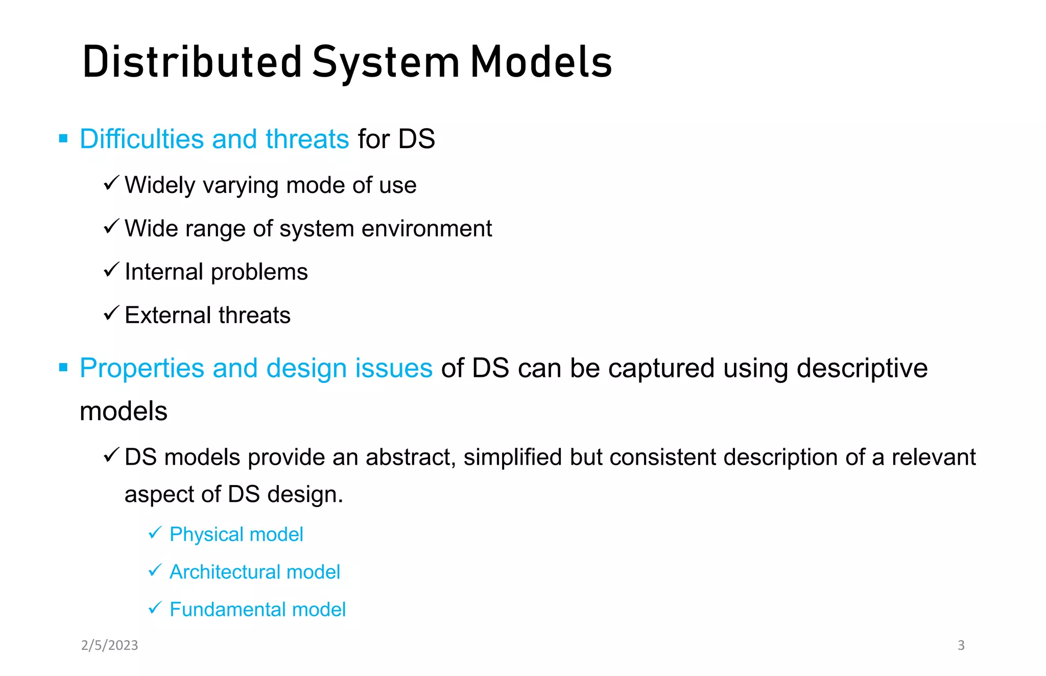 Distributed System Models
 Difficulties and threats for DS
 Widely varying mode of use
 Wide range of system environment
 Internal problems
 External threats
 Properties and design issues of DS can be captured using descriptive
models
 DS models provide an abstract, simplified but consistent description of a relevant
aspect of DS design.
 Physical model
 Architectural model
 Fundamental model
2/5/2023 3
 