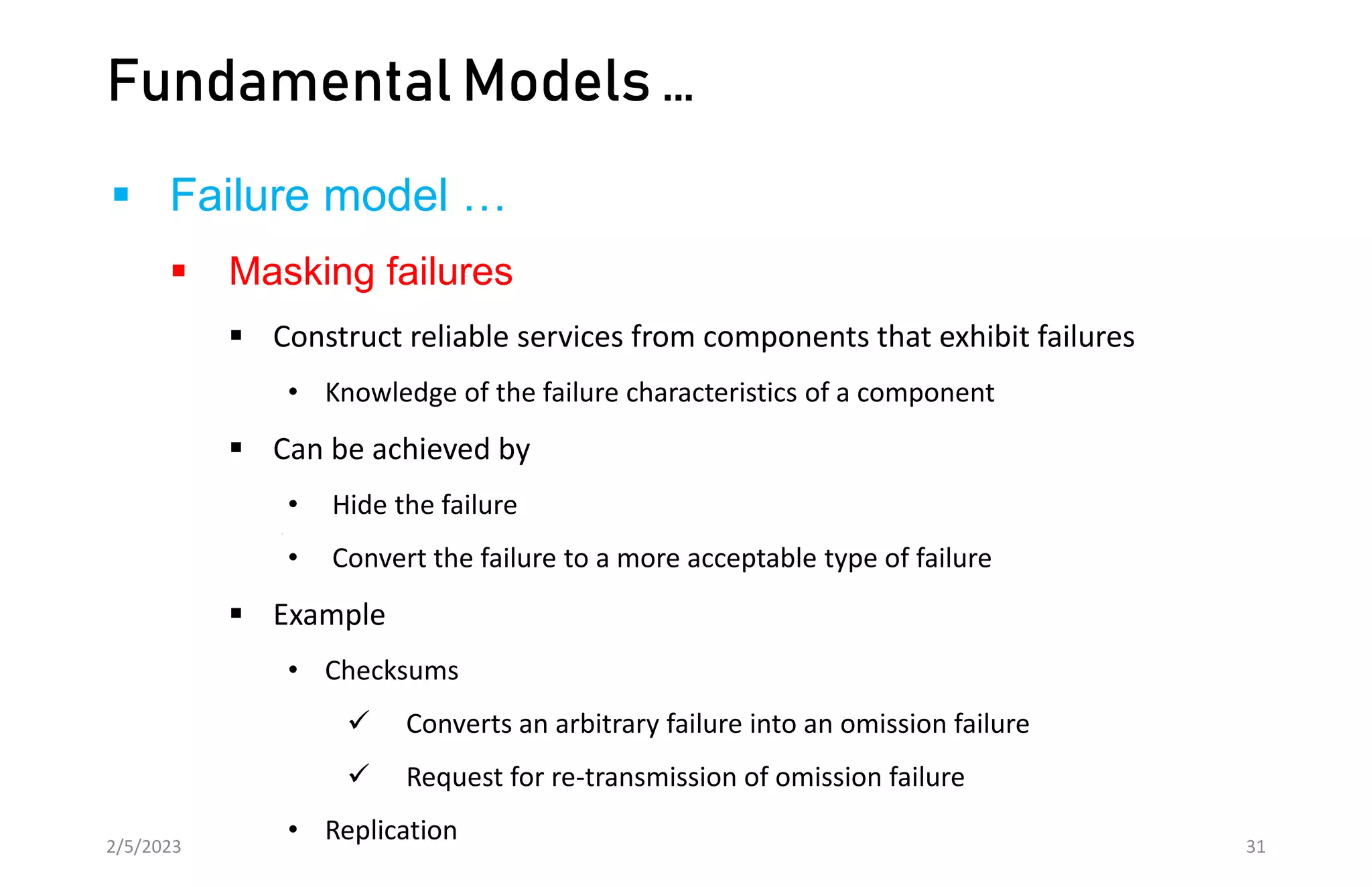 Fundamental Models …
 Failure model …
 Masking failures
 Construct reliable services from components that exhibit failures
• Knowledge of the failure characteristics of a component
 Can be achieved by
• Hide the failure
• Convert the failure to a more acceptable type of failure
 Example
• Checksums
 Converts an arbitrary failure into an omission failure
 Request for re-transmission of omission failure
• Replication
2/5/2023 31
 